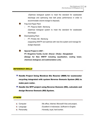 Deni Hendrayani, S.Si
Deni.hendrayani141080@gmail.com
10
(Optimize biological system to meet the standard for wastewater
discharge and optimizing new belt press performance in order to
accommodate volume sludge to disposal).
Pulp And Paper Plant
- PT. Papyrus Sakti - Bandung
(Optimize biological system to meet the standard for wastewater
discharge)
Electroplating Plant
- PT. Pindad, tbk - Bandung
(Upgrading WWTP and optimize with new line system and manage for
sludge disposal)
Special Project in 2007 :
PT. Ringshine Textile, Co.ltd - Shavar - Dhaka – Bangladesh
(Design for New WWTP including equalization, cooling tower,
chemical, biological, and sedimentation unit).
REFERENCE SKILLS
 Handle Project Using Membran Bio Reactor (MBR) for wastewater
recycling integrated with system Reverse Osmosis System (RO) to
make pure water.
 Handle the WTP project using Reverse Osmosis (RO), calculate and
design Reverse Osmosis (RO) System.
OTHERS
Computer : Ms office, Internet, Microsoft Visio and project.
Language : Excellent in Indonesian, Sufficient in English.
Personality : Honestly, loyal, hard worker.
 