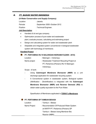 Deni Hendrayani, S.Si
Deni.hendrayani141080@gmail.com
5
B. PT. BASUKI WATER INDONESIA
(A Water Conservation and Supply Company)
Location : Jakarta
Periode : September 2009 -October 2012
Position : Technical Engineer.
Job Description :
 Handled of oil and gas company
 Optimization process of pure water and wastewater
plant, evaluate process, calculating and estimating project
 Design and calculating system for water and wastewater plant
 Adaptable and integrated system conventional in biological wastewater
system with technology of membrane.
Handled Project :
PT. PERTAMINA RU VI BALONGAN INDRAMAYU(2009 - 2010)
Location : Balongan – Indramayu
Name project : Wastewater Treatment Recycling Project at
PT. Pertamina (Persero) RU VI Balongan
Indramayu.
Scope of work :
- Using Submerged Membrane Bioreactor (MBR) as a unit
discharge application for wastewater recycling system.
- A Conventional system in wastewater system, Biological system
(Nitrification - Denitrification) is integrated with the Submerged
Membrane Bioreactor (MBR) and Reverse Osmosis (RO) to
obtain water quality equivalent to the Pure Water.
Spesification of Membrane applicated is TORAY’s Membrane
PT. PERTAMINA SP TAMBUN BEKASI
Location : Tambun – Bekasi
Name Project : Recomendation Of Produced Water System
at WWTP PT. Pertamina (Persero) SP
Tambun – Bekasi Using Membran Bio
Reactor (MBR).
 