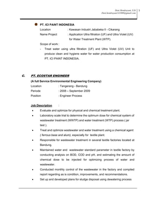 Deni Hendrayani, S.Si
Deni.hendrayani141080@gmail.com
7
PT. ICI PAINT INDONESIA
Location : Kawasan Industri Jababeka II - Cikarang
Name Project : Application Ultra filtration (UF) and Ultra Violet (UV)
for Water Treatment Plant (WTP).
Scope of work :
- Treat water using ultra filtration (UF) and Ultra Violet (UV) Unit to
produce clean and hygiene water for water production consumption at
PT. ICI PAINT INDONESIA.
C. PT. ECOSTAR ENGINEER
(A full Service Environmental Engineering Company)
Location : Tangerang - Bandung
Periode : 2008 – September 2009
Position : Engineer Process
Job Description :
 Evaluate and optimize for physical and chemical treatment plant.
 Laboratory scale trial to determine the optimum dose for chemical system of
wastewater treatment (WWTP) and water treatment (WTP) process ( jar
test ).
 Treat and optimize wastewater and water treatment using a chemical agent
( ferrous base and alum), especially for textile plant.
 Responsible for wastewater treatment in several textile factories located at
Bandung.
 Maintained water and wastewater standard parameter in textile factory by
conducting analysis on BOD, COD and pH, and estimating the amount of
chemical dose to be injected for optimizing process of water and
wastewater.
 Conducted monthly control of the wastewater in the factory and compiled
report regarding as is condition, improvements, and recommendations.
 Set up and developed plans for sludge disposal using dewatering process
 