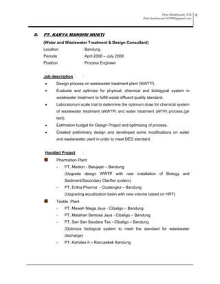 Deni Hendrayani, S.Si
Deni.hendrayani141080@gmail.com
9
D. PT. KARYA MANDIRI MUKTI
(Water and Wastewater Treatment & Design Consultant)
Location : Bandung
Periode : April 2006 – July 2008
Position : Process Engineer
Job description :
 Design process on wastewater treatment plant (WWTP).
 Evaluate and optimize for physical, chemical and biologycal system in
wastewater treatment to fulfill waste effluent quality standard.
 Laboratorium scale trial to determine the optimum dose for chemical system
of wastewater treatment (WWTP) and water treatment (WTP) process.(jar
test).
 Estimation budget for Design Project and optimizing of process.
 Created preliminary design and developed some modifications on water
and wasterwater plant in order to meet DED standard.
Handled Project :
Pharmation Plant
- PT. Medion - Batujajar – Bandung
(Upgrade design WWTP with new installation of Biology and
Sediment/Secondary Clarifier system)
- PT. Eritha Pharma - Cicalengka – Bandung
(Upgrading equalization basin with new volume based on HRT)
Textile Plant
- PT. Mewah Niaga Jaya - Cibaligo – Bandung
- PT. Matahari Sentosa Jaya - Cibaligo – Bandung
- PT. San San Saudara Tex - Cibaligo – Bandung
(Optimize biological system to meet the standard for wastewater
discharge)
- PT. Kahatex II – Rancaekek Bandung
 