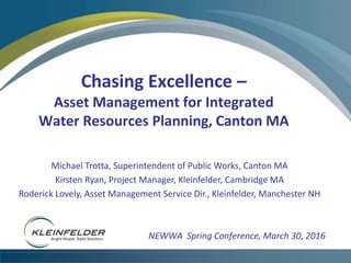 Chasing Excellence –
Asset Management for Integrated
Water Resources Planning, Canton MA
NEWWA Spring Conference, March 30, 2016
Michael Trotta, Superintendent of Public Works, Canton MA
Kirsten Ryan, Project Manager, Kleinfelder, Cambridge MA
Roderick Lovely, Asset Management Service Dir., Kleinfelder, Manchester NH
 