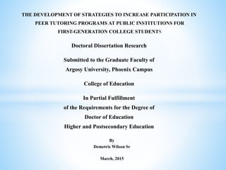 By
Demetris Wilson Sr
March, 2015
THE DEVELOPMENT OF STRATEGIES TO INCREASE PARTICIPATION IN
PEER TUTORING PROGRAMS AT PUBLIC INSTITUTIONS FOR
FIRST-GENERATION COLLEGE STUDENT
Doctoral Dissertation Research
Submitted to the Graduate Faculty of
Argosy University, Phoenix Campus
College of Education
In Partial Fulfillment
of the Requirements for the Degree of
Doctor of Education
Higher and Postsecondary Education
 