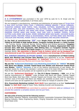 2
INTRODUCTION:
S. S. ENTERPRISES was promoted in the year 1978 by Late Sri S. B. Singh and the
Company has grown substantially in all these years.
We are engaged in manufacturing, marketing and distribution of various types of ‘Single Point
& Multi Point CUTTING TOOLS (HSS / TUNGSTEN CARBIDE BRAZED / SOLID CARBIDE),
TUNGSTEN CARBIDE WEAR PARTS, TOOL HOLDERS, CUTTERS, SEGMENTAL HSS COLD
CIRCULAR SAW, HSS SAW SEGMENTS, HSS SLITTING SAW, TUNGSTEN CARBIDE TIPPED
CIRCULAR SAW, BI-METAL HSS BAND SAW BLADE, CARBIDE TIPPED BAND SAW BLADE,
DIAMOND COATED BAND SAW BLADE, HOLE SAW (HSS & CARBIDE TIPPED), METAL
CUTTING (LAS) BAND SAW BLADE, WOOD WORKING BAND SAW BLADE, HACKSAW BLADE,
JIGSAW BLADE, MACHINE TOOLS & ACCESSORIES, METAL CUTTING BAND SAW MACHINE,
CIRCULAR SAW MACHINE, POWER TOOLS & ACCESSORIES AND WELDING INVERTOR.
In the field of manufacturing: ‘SSE’ make Single Point and Multi Point CUTTING
TOOLS & CUTTERS of High Speed Steels, Tungsten Carbide Brazed and Solid Carbide
- for Turning, Facing, Grooving, Boring, Parting, Milling and Drilling operations, Tungsten
Carbide Wear Parts, Indexable (ISO) Tool Holders & Cutters, Segmental HSS Cold
Circular Saw, HSS Saw Segments, HSS Slitting Saw and Tungsten Carbide Tipped
Circular Saw, Live Centre and Dead Centre are manufactured by us at our Ramnagar -
Varanasi Works. We specialize in Special Tools & Cutters which can be designed and
manufactured as per the requirement, specifications and drawings of the customer.
M/s. IndoTech Industries (I) Private Limited, Indore manufacturers of Metal Cutting
Band saw Machine and Circular Saw Machine have appointed us as the ‘Authorized
Distributor cum Marketing Consultant’ for ‘IndoTech’ make Double Column Band saw
Machine, Vertical Band saw Machine and Circular Saw Machine.
We are the ‘Authorized Distributor-cum-Marketing Consultant’ for “ARNTZ” Bi-metal
HSS Band saw Blades, Carbide Tipped Band saw Blades and Diamond Coated Band
saw Blades. “ARNTZ” Germany is one of the leading manufacturers of saw blades. We
maintain stocks for most of the standard / common sizes of Bi-metal HSS Band saw Blades.
Most of the other sizes and grades can be supplied as per the customer order.
We are the ‘Authorized Distributor’ for The M K Morse Company – USA, one of the
leading manufacturers of “MORSE” make Bi-Metal HSS Band saw Blade, Carbide Tipped
Band saw Blade, Hole Saw (HSS / Carbide Tipped) and Circular Saw. Most of the standard /
common sizes of Bi-metal HSS Band saw Blades are available ex-stock with us. The other
variants and sizes can be supplied at a very short notice on receipt of customer order.
M/s. Powertools Marketing Limited (Ralli Wolf) have appointed us as their ‘Authorized
Dealer’ for Ralli Wolf range of Power Tools, Welding Inverter and Accessories.
We at S. S. ENTERPRISES are committed to customer satisfaction and our endeavor is to
provide the customer a complete solution and not just Tools.
CUSTOMERS:
We take pride of having served the following sectors:-
Steel Plants, Railways, Defence, Automobile Industry, Automobile Component Manufacturers,
Bearing Industry, Heavy Engineering Sector, Forging Industries and many other Medium /
Small Scale Units
 