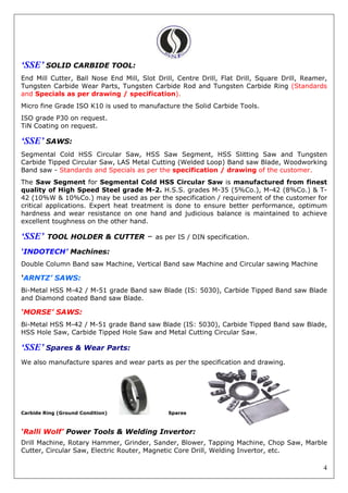 4
‘SSE’ SOLID CARBIDE TOOL:
End Mill Cutter, Ball Nose End Mill, Slot Drill, Centre Drill, Flat Drill, Square Drill, Reamer,
Tungsten Carbide Wear Parts, Tungsten Carbide Rod and Tungsten Carbide Ring (Standards
and Specials as per drawing / specification).
Micro fine Grade ISO K10 is used to manufacture the Solid Carbide Tools.
ISO grade P30 on request.
TiN Coating on request.
‘SSE’ SAWS:
Segmental Cold HSS Circular Saw, HSS Saw Segment, HSS Slitting Saw and Tungsten
Carbide Tipped Circular Saw, LAS Metal Cutting (Welded Loop) Band saw Blade, Woodworking
Band saw - Standards and Specials as per the specification / drawing of the customer.
The Saw Segment for Segmental Cold HSS Circular Saw is manufactured from finest
quality of High Speed Steel grade M-2. H.S.S. grades M-35 (5%Co.), M-42 (8%Co.) & T-
42 (10%W & 10%Co.) may be used as per the specification / requirement of the customer for
critical applications. Expert heat treatment is done to ensure better performance, optimum
hardness and wear resistance on one hand and judicious balance is maintained to achieve
excellent toughness on the other hand.
‘SSE’ TOOL HOLDER & CUTTER – as per IS / DIN specification.
‘INDOTECH’ Machines:
Double Column Band saw Machine, Vertical Band saw Machine and Circular sawing Machine
‘ARNTZ’ SAWS:
Bi-Metal HSS M-42 / M-51 grade Band saw Blade (IS: 5030), Carbide Tipped Band saw Blade
and Diamond coated Band saw Blade.
‘MORSE’ SAWS:
Bi-Metal HSS M-42 / M-51 grade Band saw Blade (IS: 5030), Carbide Tipped Band saw Blade,
HSS Hole Saw, Carbide Tipped Hole Saw and Metal Cutting Circular Saw.
‘SSE’ Spares & Wear Parts:
We also manufacture spares and wear parts as per the specification and drawing.
Carbide Ring (Ground Condition) Spares
‘Ralli Wolf’ Power Tools & Welding Invertor:
Drill Machine, Rotary Hammer, Grinder, Sander, Blower, Tapping Machine, Chop Saw, Marble
Cutter, Circular Saw, Electric Router, Magnetic Core Drill, Welding Invertor, etc.
 
