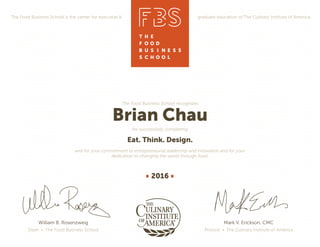 The Food Business School is the center for executive & graduate education of The Culinary Institute of America.
William B. Rosenzweig
Dean • The Food Business School
The Food Business School recognizes
Brian Chau
for successfully completing
Eat. Think. Design.
and for your commitment to entrepreneurial leadership and innovation and for your
dedication to changing the world through food.
2016
Mark V. Erickson, CMC
Provost • The Culinary Institute of America
 