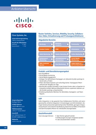 100
Anbieterübersicht
Ansprechpartner
Rüdiger Bohn
E-Mail-Adresse
rubohn@cisco.com
Telefonnummer
+49 211 5202 9967
Anschrift
Am Söldnermoos 17
85399 Hallbergmoos
Webseite
www.cisco.de
Router Switches, Services, Mobility, Security, Collabora-
tion,Video,Virtualisierung und IT-LösungsarchitekturenCisco Systems, Inc.
Unternehmensgründung:
1993 (in Deutschland)
Anzahl der Mitarbeiter:
Weltweit	71.825
Deutschland	1.102
Online Marketing
Abgedeckte Bereiche
Beratung
Business
Analytcis
Community
Contact Center CRM eCommerce
eMail Marketing Mobile Marketing
Performance
Marketing
SEO/SMO/Website
Optimisation
Social Media
Monitoring
Subject Matter Ex-
pert via Voice Portal
Web Customer
Service
Viral Marketing
Produkt- und Dienstleistungsangebot
Cisco SocialMiner
• Social Media monitoring
• Social Media engagement
• Anlegen frei definierbarer Kampagen um relevante Kunden postings im
Social web zu finden
• Filtern der Daten basieren auf vorkonfigurierten  Kampagnen Filtern
inklusive der Vergabe von Tags
• Routing der sozialen Kontakte in das Contact Center oder zu Experten im
Enterpreis Umfeld. Mehrere Mitarbeiter können zusammen arbeiten um
die Kunden postings zu beantworten.
• Erstellung detailierter Metriken für Aktivitäten, Kampgnen- und Team
Reports
USP
Volle Integration in das gesamte Cisco Collaboration Portfolio und wenn
gewünschte, einfache Integration in Anwendugen von Dritt-Anbietern. Ge-
ringer Kostenaufwand bei gleichzeitig hoher Flexibilität, geringem Integra-
tionsaufwand und einfacher Handhabung. Basierend auf Web 2.0 Standard
und damit komplett offenen für individuelle Lösungsansätze.
Geschäftsmodell
Cisco Lösungen können:  	 •  über Partner gekauft werden
	 • als Mananged Lösungen eingesetzt werden
	 • in der Cloud betrieben werden
 