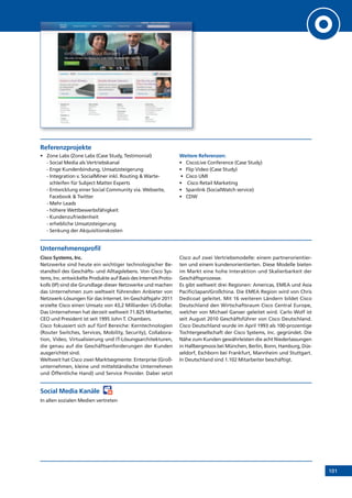 101
Referenzprojekte
•	 Zone	Labs	(Zone	Labs	(Case	Study,	Testimonial)
- Social Media als Vertriebskanal
- Enge Kundenbindung, Umsatzsteigerung
- Integration v. SocialMiner inkl. Routing  Warte-
schleifen für Subject Matter Experts
- Entwicklung einer Social Community via. Webseite,
Facebook  Twitter
- Mehr Leads
- höhere Wettbewerbsfähigkeit
- Kundenzufriedenheit
- erhebliche Umsatzsteigerung
- Senkung der Akquisitionskosten
Weitere Referenzen:
•	 CiscoLive	Conference	(Case	Study)
•	 Flip	Video	(Case	Study)
	•	 Cisco	UMI
•	 	Cisco	Retail	Marketing
•	 Spanlink	(SocialWatch	service)
•	 CDW
Unternehmensprofil
Cisco Systems, Inc.
Netzwerke sind heute ein wichtiger technologischer Be-
standteil des Geschäfts- und Alltagslebens. Von Cisco Sys-
tems, Inc. entwickelte Produkte auf Basis des Internet-Proto-
kolls (IP) sind die Grundlage dieser Netzwerke und machen
das Unternehmen zum weltweit führenden Anbieter von
Netzwerk-Lösungen für das Internet. Im Geschäftsjahr 2011
erzielte Cisco einen Umsatz von 43,2 Milliarden US-Dollar.
Das Unternehmen hat derzeit weltweit 71.825 Mitarbeiter,
CEO und President ist seit 1995 John T. Chambers.
Cisco fokussiert sich auf fünf Bereiche: Kerntechnologien
(Router Switches, Services, Mobility, Security), Collabora-
tion, Video, Virtualisierung und IT-Lösungsarchitekturen,
die genau auf die Geschäftsanforderungen der Kunden
ausgerichtet sind.
Weltweit hat Cisco zwei Marktsegmente: Enterprise (Groß-
unternehmen, kleine und mittelständische Unternehmen
und Öffentliche Hand) und Service Provider. Dabei setzt
Cisco auf zwei Vertriebsmodelle: einem partnerorientier-
ten und einem kundenorientierten. Diese Modelle bieten
im Markt eine hohe Interaktion und Skalierbarkeit der
Geschäftsprozesse.
Es gibt weltweit drei Regionen: Americas, EMEA und Asia
Pacific/Japan/Großchina. Die EMEA Region wird von Chris
Dedicoat geleitet. Mit 16 weiteren Ländern bildet Cisco
Deutschland den Wirtschaftsraum Cisco Central Europe,
welcher von Michael Ganser geleitet wird. Carlo Wolf ist
seit August 2010 Geschäftsführer von Cisco Deutschland.
Cisco Deutschland wurde im April 1993 als 100-prozentige
Tochtergesellschaft der Cisco Systems, Inc. gegründet. Die
Nähe zum Kunden gewährleisten die acht Niederlassungen
in Hallbergmoos bei München, Berlin, Bonn, Hamburg, Düs-
seldorf, Eschborn bei Frankfurt, Mannheim und Stuttgart.
In Deutschland sind 1.102 Mitarbeiter beschäftigt.
Social Media Kanäle
In allen sozialen Medien vertreten
 