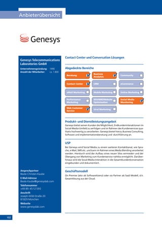 102
Anbieterübersicht
Ansprechpartner
Beate Christen-Kaube
E-Mail-Adresse
Beate.Kaube@genesyslab.com
Telefonnummer
+49 89-4512 590
Anschrift
Joseph-Wild-Straße 20
81829 München
Webseite
www.genesyslab.com
Contact Center und Conversation Lösungen
Genesys Telecommunications
Laboratories GmbH
Unternehmensgründung:	 1990
Anzahl der Mitarbeiter: 	 ca. 1.800
Online Marketing
Abgedeckte Bereiche
Beratung
Business
Analytcis
Community
Contact Center CRM eCommerce
eMail Marketing Mobile Marketing
Performance
Marketing
SEO/SMO/Website
Optimisation
Social Media
Monitoring
Web Customer
Service
Viral Marketing
Produkt- und Dienstleistungsangebot
Genesys bietet seinen Kunden die Möglichkeit, Endkundeninteraktionen im
Social-Media-Umfeld zu verfolgen und im Rahmen des Kundenservices qua-
litativ hochwertig zu verarbeiten. Genesys bietet hierzu Business Consulting,
Software und Implementationsberatung und -durchführung an.
USP
Bei Genesys wird Social Media zu einem weiteren Kontaktkanal, wie Spra-
che, e-Mail, SMS etc. und kann im Rahmen eines Media Blending verarbeitet
werden. Hierdurch wird der Aufbau eines neuen Silos vermieden und der
Übergang von Marketing zum Kundenservice nahtlos ermöglicht. Darüber-
hinaus wird die Socal-Media-Interaktion in die Gesamtkundenkonversation
eingebunden und dokumentiert.
Geschäftsmodell
On Premise (also als Softwarelizenz) oder via Partner als SaaS Modell, d.h.
Gesamtlösung aus der Cloud.
 