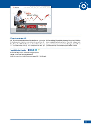 103
Unternehmensprofil
Die Technologie von Genesys und die langjährige Erfahrung
in Kundenservice-Projekten unterstützen Unternehmen da-
bei, den Aufwand für die Kommunikation mit dem Kunden
auf beiden Seiten zu senken. Dadurch entstehen über alle
Kontaktkanäle hinweg wertvolle und persönliche Konver-
sationen, die Mitarbeiter arbeiten effektiver und zufriede-
ner, und aus den personalisierten Dialogen lässt sich der
größtmögliche Nutzen für das Unternehmen ziehen.
Social Media Kanäle
facebook: http://www.facebook.com/genesyslab
twitter: https://twitter.com/Genesyslab
LinkedIn:http://www.linkedin.com/company/601919?trk=tyah
 