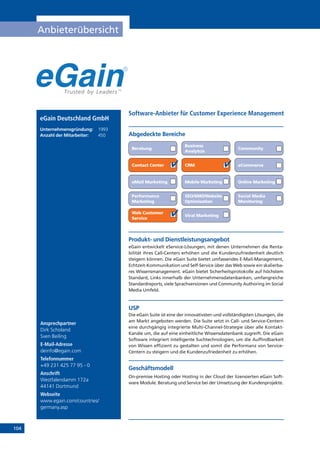 104
Anbieterübersicht
Online Marketing
Ansprechpartner
Dirk Scholand
Sven Beiling
E-Mail-Adresse
deinfo@egain.com
Telefonnummer
+49 231 425 77 95 - 0
Anschrift
Westfalendamm 172a
44141 Dortmund
Webseite
www.egain.com/countries/
germany.asp
Produkt- und Dienstleistungsangebot
eGain entwickelt eService-Lösungen, mit denen Unternehmen die Renta-
bilität ihres Call-Centers erhöhen und die Kundenzufriedenheit deutlich
steigern können. Die eGain Suite bietet umfassendes E-Mail-Management,
Echtzeit-Kommunikation und Self-Service über das Web sowie ein skalierba-
res Wissensmanagement. eGain bietet Sicherheitsprotokolle auf höchstem
Standard, Links innerhalb der Unternehmensdatenbanken, umfangreiche
Standardreports, viele Sprachversionen und Community Authoring im Social
Media Umfeld.
USP
Die eGain Suite ist eine der innovativsten und vollständigsten Lösungen, die
am Markt angeboten werden. Die Suite setzt in Call- und Service-Centern
eine durchgängig integrierte Multi-Channel-Strategie über alle Kontakt-
Kanäle um, die auf eine einheitliche Wissensdatenbank zugreift. Die eGain
Software integriert intelligente Suchtechnologien, um die Auffindbarkeit
von Wissen effizient zu gestalten und somit die Performanz von Service-
Centern zu steigern und die Kundenzufriedenheit zu erhöhen.
Geschäftsmodell
On-premise Hosting oder Hosting in der Cloud der lizensierten eGain Soft-
ware Module. Beratung und Service bei der Umsetzung der Kundenprojekte.
Abgedeckte Bereiche
Software-Anbieter für Customer Experience Management
Beratung
Business
Analytcis
Community
Contact Center CRM eCommerce
eMail Marketing Mobile Marketing
Performance
Marketing
SEO/SMO/Website
Optimisation
Social Media
Monitoring
Web Customer
Service
Viral Marketing
eGain Deutschland GmbH
Unternehmensgründung:	 1993
Anzahl der Mitarbeiter: 	 450
 