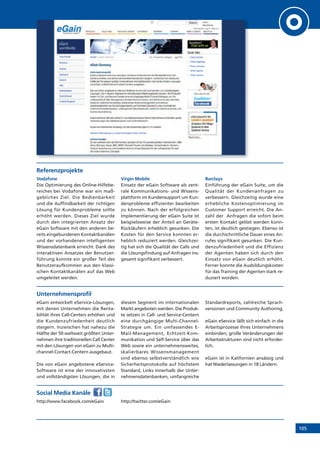 105
Referenzprojekte
Vodafone
Die Optimierung des Online-Hilfebe-
reiches bei Vodafone war ein maß-
gebliches Ziel. Die Bedienbarkeit
und die Auffindbarkeit der richtigen
Lösung für Kundenprobleme sollte
erhöht werden. Dieses Ziel wurde
durch den integrierten Ansatz der
eGain Software mit den anderen be-
reits eingebundenen Kontaktkanälen
und der vorhandenen intelligenten
Wissensdatenbank erreicht. Dank des
interaktiven Ansatzes der Benutzer-
führung konnte ein großer Teil des
Benutzeraufkommen aus den klassi-
schen Kontaktkanälen auf das Web
umgeleitet werden.
Virgin Mobile
Einsatz der eGain Software als zent-
rale Kommunikations- und Wissens-
plattform im Kundensupport um Kun-
denprobleme effizienter bearbeiten
zu können. Nach der erfolgreichen
Implementierung der eGain Suite ist
beispielsweise der Anteil an Geräte-
Rückläufern erheblich gesunken. Die
Kosten für den Service konnten er-
heblich reduziert werden. Gleichzei-
tig hat sich die Qualität der Calls und
die Lösungsfindung auf Anfragen ins-
gesamt signifikant verbessert.
Barclays
Einführung der eGain Suite, um die
Qualität der Kundenanfragen zu
verbessern. Gleichzeitig wurde eine
erhebliche Kostenoptimierung im
Customer Support erreicht. Die An-
zahl der Anfragen die sofort beim
ersten Kontakt gelöst werden konn-
ten, ist deutlich gestiegen. Ebenso ist
die durchschnittliche Dauer eines An-
rufes signifikant gesunken. Die Kun-
denzufriedenheit und die Effizienz
der Agenten haben sich durch den
Einsatz von eGain deutlich erhöht.
Ferner konnte die Ausbildungskosten
für das Training der Agenten stark re-
duziert worden.
Unternehmensprofil
eGain entwickelt eService-Lösungen,
mit denen Unternehmen die Renta-
bilität ihres Call-Centers erhöhen und
die Kundenzufriedenheit deutlich
steigern. Inzwischen hat nahezu die
Hälfte der 50 weltweit größten Unter-
nehmen ihre traditionellen Call Center
mit den Lösungen von eGain zu Multi-
channel-Contact-Centern ausgebaut.
Die von eGain angebotene eService-
Software ist eine der innovativsten
und vollständigsten Lösungen, die in
diesem Segment im internationalen
Markt angeboten werden. Die Produk-
te setzen in Call- und Service-Centern
eine durchgängige Multi-Channel-
Strategie um. Ein umfassendes E-
Mail-Management, Echtzeit-Kom-
munikation und Self-Service über das
Web sowie ein unternehmensweites,
skalierbares Wissensmanagement
sind ebenso selbstverständlich wie
Sicherheitsprotokolle auf höchstem
Standard, Links innerhalb der Unter-
nehmensdatenbanken, umfangreiche
Standardreports, zahlreiche Sprach-
versionen und Community Authoring.
eGain eService läßt sich einfach in die
Arbeitsprozesse Ihres Unternehmens
einbinden; große Veränderungen der
Arbeitsstrukturen sind nicht erforder-
lich.
eGain ist in Kalifornien ansässig und
hat Niederlassungen in 18 Ländern.
Social Media Kanäle
http://www.facebook.com/eGain http://twitter.com/eGain
 