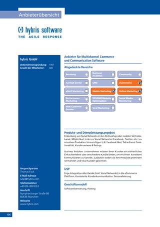 106
Anbieterübersicht
Ansprechpartner
Thomas Fock
E-Mail-Adresse
sales@hybris.com
Telefonnummer
+49 89-890 65 0
Anschrift
Nymphenburger Straße 86
80636 München
Webseite
www.hybris.com
Anbieter für Multichannel Commerce
und Communication Softwarehybris GmbH
Unternehmensgründung:	 1997
Anzahl der Mitarbeiter: 	 400 Abgedeckte Bereiche
Beratung
Business
Analytcis
Community
Contact Center CRM eCommerce
eMail Marketing Mobile Marketing Online Marketing
Performance
Marketing
SEO/SMO/Website
Optimisation
Social Media
Monitoring
Web Customer
Service
Viral Marketing
Produkt- und Dienstleistungsangebot
Einbindung von Social Networks in den Onlineshop oder mobilen Vertriebs-
kanal. Möglichkeit Links zu Social Networks (Facebook, Twitter, etc.) zu
einzelnen Produkten hinzuzufügen (z.B. Facebook like). Tell-a-friend Funk-
tionalität. Kundenreviews  Ratings.
Business Problem: Unternehmen müssen ihren Kunden ein einheitliches
Einkaufserlebnis über verschiedene Kanäle bieten, um mit ihnen konsistent
kommunizieren zu können. Zusätzlich wollen sie ihre Produkte prominent
vermarkten und neue Kunden gewinnen.
USP
Enge Integration aller Kanäle (inkl. Social Networks) in die eCommerce
Plattform. Konsistente Kundenkommunikation. Personalisierung.
Geschäftsmodell
Softwarelizensierung, Hosting
 