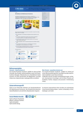 107
Referenzprojekte
Humanic - www.humanic.at
Für einzelne Produkte: Facebook - Gefällt mir oder per Mail
Freunden das Produkt weiterempfehlen sowie eine Share-
Funktion (iGoogle, Y!Bookmarks, etc.). Des Weiteren bietet
Humanic mit dem Storefinder die Möglichkeit, youtube
Videos der entsprechenden Ladengeschäfte anzusehen.
Blue Tomato - www.blue-tomato.com
Für einzelne Produkte: Facebook - Gefällt mir, Artikel auf
einem Wunschzettel speichern, per Mail Freunden das Pro-
dukt empfehlen sowie Share-Funktion.
Außerdem können Kunden Produktbewertungen verfas-
sen, Kommentare hinzufügen und mit Blue Tomato auf
Facebook, Twitter, mySpace und youtube in Verbindung
treten.
Unternehmensprofil
hybris ist ein führender Anbieter von Standardsoftware
für Multichannel Commerce, die Produktinformationen,
Geschäftsabläufe und sämtliche Absatzkanäle integriert.
So können Unternehmen Ihren Kunden ein einheitliches
Cross Channel Erlebnis bieten - online, im Geschäft, in Print-
katalogen und mobil.
Social Media Kanäle
hybris software (Facebook)
@hybris_software (Twitter)
hybris (LinkedIn)
hybris GmbH (Xing)
 