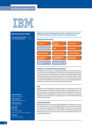 108
Anbieterübersicht
Ansprechpartner
Roland Lauenroth
E-Mail-Adresse
halloibm@de.ibm.com
Telefonnummer
+49 7034 15-0
Anschrift
IBM-Allee 1
71139 Ehningen
Postanschrift: 71137 Ehningen
Webseite
www.ibm.com/de
Produkt- und Dienstleistungsangebot
IBM bietet seinen Kunden ein ausgewogenes Lösungs- und Services-Portfolio
rund um die Themen Collaboration, CRM, E-Commerce, Marketing-Automa-
tion, Online Marketing und Marketing Analytik. Vertriebskanalübergreifen-
de Optimierungen und Verbesserungen lassen sich mittels Kunden-, Web-
und Social Media-Analysen erzielen.Verfahren für Re-Targeting Kampagnen
und Lead Routing  Monitoring gehören genauso zum Lösungsportfolio wie
Methoden und Verfahren für eine optimierte Supply Chain.
USP
IBM bietet eine erstklassige Kundenberatung und -betreuung von der An-
forderungsdefinition über die Auswahl modernster Technologien bis zur Im-
plementierung und Integration in bestehende Anwendungen und Systeme.
Neueste Trends im digitalisierten Vertrieb werden in Produkte und Services
umgesetzt, die implementiert und integriert zu einer höhere Wertschöpfung
der Kunden beitragen.
Geschäftsmodell
IBM bietet Kunden verschiedene flexible Modelle für die Nutzung von Servi-
ces und Software an. Je nach Geschäftsanforderung des Kunden entwickeln
wir gemeinsam tragfähige Geschäftsmodelle und realisieren wirtschaft-
liche Lösungen. Dabei können Liefermodelle wie Cloud Computing oder
Software-as-a-Service unseren Kunden einen entscheidenden Kosten- oder
Leistungsvorteil bieten.
Abgedeckte Bereiche
IBM gehört zu den weltweit größten Anbietern im Bereich Informations-
technologie (Hardware, Software und Services) und B2B-Lösungen.
Beratung
Business
Analytcis
Community
Contact Center CRM eCommerce
eMail Marketing Mobile Marketing Online Marketing
Performance
Marketing
SEO/SMO/Website
Optimisation
Social Media
Monitoring
Web Customer
Service
Viral Marketing
IBM Deutschland GmbH
Unternehmensgründung:	 1911
Anzahl der Mitarbeiter: 	 426.751
 