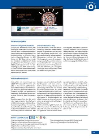 109
Referenzprojekte
International agierende Hotelkette
Das Ziel der Hotelkette war es, jede
Interaktion mit Kunden stärker zu nut-
zen und durch ein personalisiertes An-
gebot sowohl den Umsatz als auch die
Kundenbindung zu erhöhen. Durch
den erfolgreichen Einsatz von IBM
Unica und IBM Coremetrics erzielte
die Hotelkette rund 250% mehr Klicks
pro Tag, eine Umsatzsteigerung von
400% pro Impression sowie eine Um-
satzsteigung von 200% pro Buchung.
Zusätzlich konnte die Anzahl der Mar-
keting Kampagnen ohne zusätzliches
Personal erhöht werden.
Internetauktionshaus eBay
Das Auktionshaus hatte die Heraus-
forderung, effektivere Marketingkam-
pagnen zu entwerfen und umzuset-
zen. Die Aufgabe wurde durch eine
zentrale Lösung für das Kampagnen-
Management realisiert. Mit diesem
Werkzeugkasten waren die Vorausset-
zungen geschaffen, um Informationen
aus vorhergehenden Kampagnen in
Folgekampagnen wieder zu verwen-
den. Der Zeitbedarf, um Kampagnen
anzulegen und durchzuführen, wurde
mit dieser Lösung reduziert.
Viele Projekte, die IBM mit Kunden er-
folgreich umgesetzt hat, sind dadurch
gekennzeichnet, dass die Kunden ei-
nen schnellen ROI erreicht sowie ihren
Servicegrad erhöht haben. IBM Smar-
ter Commerce Referenzlösungen sind
über die Social Media Kanälen sowie
auf der Homepage der IBM zu finden.
Unternehmensprofil
IBM gehört mit einem Umsatz von
106,9 Milliarden US-Dollar im Jahr
2011 zu den weltweit größten Anbie-
tern im Bereich Informationstechnolo-
gie (Hardware, Software und Services)
und B2B-Lösungen. Das Unternehmen
beschäftigt derzeit knapp 400.000 Mit-
arbeiter und ist in über 170 Ländern
aktiv.
Das Lösungsportfolio der IBM reicht
vom Supercomputer über Software
und Dienstleistungen, inklusive Bera-
tungsleistungen, bis zur Finanzierung.
In weltweit aufgestellten Teams und
in Zusammenarbeit mit rund 100.000
Geschäftspartnern unterstützt IBM
Kunden unterschiedlichster Größe
bei Projekten auch über nationa-
le Grenzen hinweg und entwickelt
gleichzeitig individuelle und flexibel
finanzierbare Lösungen. Mit einer
auf Kernkompetenzen ausgerichte-
ten Konzernstruktur positioniert sich
IBM klar im Markt und unterstreicht
gleichzeitig ihr Selbstverständnis als
global integriertes Unternehmen mit
einem langfristigen und nachhaltigen
Wachstumsmodell.
Seit ihrer Entstehung 1911 hat sich die
IBM immer wieder neu definiert und
ist durch weit über Technologien hi-
nausgehende Innovationen zu einer
der stärksten Marken der Welt aufge-
stiegen. Jährlich investiert das Unter-
nehmen mehr als sechs Millarden US-
Dollar in Forschung und Entwicklung.
Mit einem auf die Kunden und deren
Wertschöpfung zugeschnittenen Ver-
trieb bündelt das Unternehmen sei-
ne Industrie- und Lösungsexpertise,
wobei die Geschäftsbereiche regional
und nach Branchen strukturiert sind.
Der Kunde profitiert von spezialisier-
ten Teams mit umfassendem Bran-
chenwissen und einer durchgängigen
Betreuung durch Ansprechpartner di-
rekt vor Ort.
Social Media Kanäle
http://www.youtube.com/smartercommerce
http://www.facebook.com/ibmsmartercommerce
https://www.xing.com/companies/ibmdeutschlandgmbh
http://twitter.com/ibmsmrtcommerce
http://asmarterplanet.com/smarter-commerce/
http://www.youtube.com/user/IBMinDeutschland
http://www.facebook.com/ibmdeutschland
 