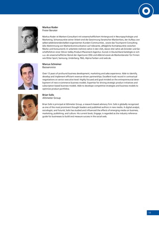 11
Markus Roder
Freier Berater
Markus Roder ist Marken-Consultant mit wissenschaftlichem Hintergrund in Neuropsychologie und
Marketing. Schwerpunkte seiner Arbeit sind die Gewinnung fanatischer Markenfans, der Aufbau von
selbst-selektierenden/selbst-organisierten Kunden-Communities , sowie das Touchpoint-Consulting
(die Abstimmung von Markenkommunikation auf relevante, alltägliche Kontaktpunkte zwischen
Marke und Konsument). Er arbeitete mehrere Jahre in den USA, davon drei Jahre als Gründer und Ge-
schäftsführer einer Silicon Valley Product-Placement-Agentur. Zurück in Deutschland betätigte er sich
u.a. als wissenschaftlicher Beirat der Agenturen DSG und elbkind sowie als Markenberater für Firmen
wie Ritter Sport, Samsung, Underberg, P&G, Alpina Farben und web.de.
Marcus Schreiner
Bazaarvoice
Over 13 years of profound business development, marketing and sales experience. Able to identify,
develop and implement efficient revenue-driven partnerships. Excellent track record in contractual
negotiations on senior executive level. Highly focused and goal minded on the entrepreneurial deve-
lopment of new e-commerce business models. Expertise for driving strategic product initiatives and
subscription based business models. Able to develope competitive strategies and business models to
optimize product portfolios.
Brian Solis
Altimeter Group
Brian Solis is principal at Altimeter Group, a research-based advisory firm. Solis is globally recognized
as one of the most prominent thought leaders and published authors in new media. A digital analyst,
sociologist, and futurist, Solis has studied and influenced the effects of emerging media on business,
marketing, publishing, and culture. His current book, Engage, is regarded as the industry reference
guide for businesses to build and measure success in the social web.
 
