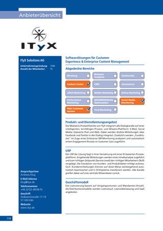 110
Anbieterübersicht
Online Marketing
Ansprechpartner
Andreas Klug
E-Mail-Adresse
klug@ityx.de
Telefonnummer
+49 2203-899870
Anschrift
Stollwerckstraße 17-19
51149 Köln
Webseite
www.ityx.de
Produkt- und Dienstleistungsangebot
Die Mediatrix-Produktfamilie von ITyX integriert alle Dialogkanäle auf einer
intelligenten, lernfähigen Prozess- und Wissens-Plattform: E-Mail, Social
Media, klassische Post und Web. Dabei werden direkte Mitteilungen über
Facebook und Twitter in den Dialog integriert. Zusätzlich werden „Fundstü-
cke“ im Zuge eines Enterprise SM-Monitoring analysiert und automatisch
einem Engagement-Prozess im Customer Care zugeführt.
USP
Der USP der Lösung liegt in ihrer Verzahnung mit einer KI-basierten Prozess-
plattform. Eingehende Mitteilungen werden einer Inhaltsanalyse zugeführt
und zum richtigen Zeitpunkt (Service-Level) den richtigen Mitarbeitern (Skill)
vorgelegt. Die Extraktion von Kunden- und Produktdaten erfolgt automa-
tisch. Kundenmitteilungen können auf diese Weise weitestgehend auto-
matisch beantwortet und in Drittsysteme transferiert werden. Alle Kanäle
greifen dabei auf eine zentrale Wissensbasis zurück.
Geschäftsmodell
Die Lizenzierung basiert auf Vorgangsvolumen und Mandanten-Anzahl.
Als Distributionsmodelle werden Lizenzkauf, Lizenzüberlassung und SaaS
angeboten.
Abgedeckte Bereiche
Softwarelösungen für Customer
Experience  Enterprise Content Management
Beratung
Business
Analytcis
Community
Contact Center CRM eCommerce
eMail Marketing Mobile Marketing
Performance
Marketing
SEO/SMO/Website
Optimisation
Social Media
Monitoring
Web Customer
Service
Viral Marketing
ITyX Solutions AG
Unternehmensgründung:	 1996
Anzahl der Mitarbeiter: 	 76
 