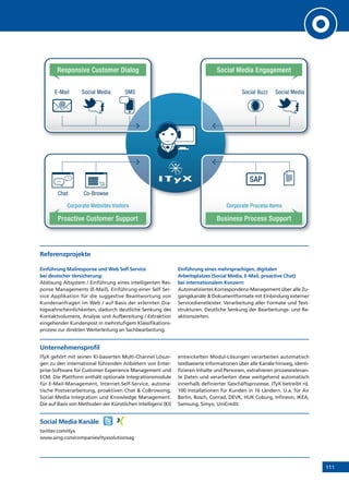 111
Responsive Customer Dialog Social Media Engagement
Social Buzz Social MediaE-Mail Social Media SMS
Corporate Websites Visitors Corporate Process Items
SAP
Proactive Customer Support Business Process Support
Chat Co-Browse
@
Referenzprojekte
Einführung Mailresponse und Web Self Service
bei deutscher Versicherung:
Ablösung Altsystem / Einführung eines intelligenten Res-
ponse Managements (E-Mail), Einführung einer Self Ser-
vice Applikation für die suggestive Beantwortung von
Kundenanfragen im Web / auf Basis der erlernten Dia-
logwahrscheinlichkeiten, dadurch deutliche Senkung des
Kontaktvolumens, Analyse und Aufbereitung / Extraktion
eingehender Kundenpost in mehrstufigem Klassifikations-
prozess zur direkten Weiterleitung an Sachbearbeitung.
Einführung eines mehrsprachigen, digitalen
Arbeitsplatzes (Social Media, E-Mail, proactive Chat)
bei internationalem Konzern:
Automatisiertes Korrespondenz-Management über alle Zu-
gangskanäle  Dokumentformate mit Einbindung externer
Servicedienstleister. Verarbeitung aller Formate und Text-
strukturen. Deutliche Senkung der Bearbeitungs- und Re-
aktionszeiten.
Unternehmensprofil
ITyX gehört mit seinen KI-basierten Multi-Channel Lösun-
gen zu den international führenden Anbietern von Enter-
prise-Software für Customer Experience Management und
ECM. Die Plattform enthält optionale Integrationsmodule
für E-Mail-Management, Internet-Self-Service, automa-
tische Postverarbeitung, proaktiven Chat  CoBrowsing,
Social Media Integration und Knowledge Management.
Die auf Basis von Methoden der Künstlichen Intelligenz (KI)
entwickelten Modul-Lösungen verarbeiten automatisch
textbasierte Informationen über alle Kanäle hinweg, identi-
fizieren Inhalte und Personen, extrahieren prozessrelevan-
te Daten und verarbeiten diese weitgehend automatisch
innerhalb definierter Geschäftsprozesse. ITyX betreibt rd.
100 Installationen für Kunden in 16 Ländern. U.a. für Air
Berlin, Bosch, Conrad, DEVK, HUK Coburg, Infineon, IKEA,
Samsung, Simyo, UniCredit.
Social Media Kanäle
twitter.com/ityx
www.xing.com/companies/ityxsolutionsag
 