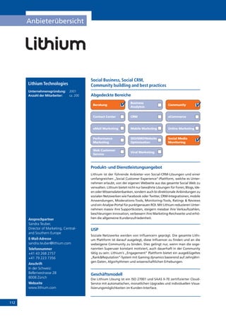 112
Anbieterübersicht
Online Marketing
Produkt- und Dienstleistungsangebot
Lithium ist der führende Anbieter von Social-CRM-Lösungen und einer
umfangreichen „Social Customer Experience“-Plattform, welche es Unter-
nehmen erlaubt, von der eigenen Webseite aus das gesamte Social Web zu
verwalten. Lithium bietet nicht nur bewährte Lösungen für Foren, Blogs, Ide-
en oder Wissensdatenbanken, sondern auch bi-direktionale Anbindungen zu
sozialen Netzwerken wie Facebook oder Twitter, CRM-Integrationen, mobile
Anwendungen, Moderations-Tools, Monitoring-Tools, Ratings  Reviews
und ein Analyse-Portal für punktgenauen ROI. Mit Lithium reduzieren Unter-
nehmen massiv ihre Supportkosten, steigern messbar ihre Verkaufszahlen,
beschleunigen Innovation, verbessern ihre Marketing-Reichweite und erhö-
hen die allgemeine Kundenzufriedenheit.
USP
Soziale Netzwerke werden von Influencern geprägt. Die gesamte Lithi-
um Plattform ist darauf ausgelegt, diese Influencer zu finden und an die
webeigene Community zu binden. Dies gelingt nur, wenn man die soge-
nannten Superuser konstant motiviert, auch dauerhaft in der Community
tätig zu sein. Lithium‘s „Engagement“ Plattform bietet ein ausgeklügeltes
„RankReputation“-System mit Gaming dynamics basierend auf zehnjähri-
gen Daten, Algorhythmen und wissenschaftlichen Erhebungen.
Geschäftsmodell
Die Lithium Lösung ist ein ISO 27001 und SAAS II-70 zertifizierter Cloud-
Service mit automatischen, monatlichen Upgrades und individuellen Visua-
lisierungsmöglichkeiten im Kunden-Interface.
Abgedeckte Bereiche
Social Business, Social CRM,
Community buildling and best practices
Beratung
Business
Analytcis
Community
Contact Center CRM eCommerce
eMail Marketing Mobile Marketing
Performance
Marketing
SEO/SMO/Website
Optimisation
Social Media
Monitoring
Web Customer
Service
Viral Marketing
Lithium Technologies
Unternehmensgründung:	 2001
Anzahl der Mitarbeiter: 	 ca. 200
Ansprechpartner
Sandra Teuber,
Director of Marketing, Central-
and Southern Europe
E-Mail-Adresse
sandra.teuber@lithium.com
Telefonnummer
+41 43 268 2757
+41 79 223 7356
Anschrift
In der Schweiz:
Bellerivestrasse 28
8008 Zürich
Webseite
www.lithium.com
 
