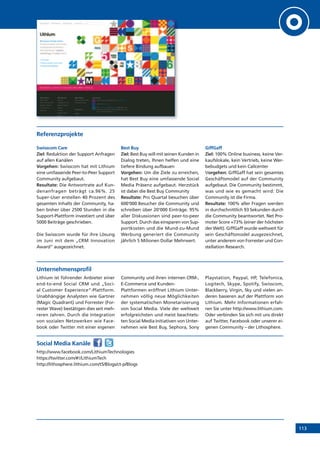 113
Referenzprojekte
Swisscom Care
Ziel: Reduktion der Support Anfragen
auf allen Kanälen
Vorgehen: Swisscom hat mit Lithium
eine umfassende Peer-to-Peer Support
Community aufgebaut.
Resultate: Die Antwortrate auf Kun-
denanfragen beträgt ca.96%. 25
Super-User erstellen 40 Prozent des
gesamten Inhalts der Community, ha-
ben bisher über 2500 Stunden in die
Support-Plattform investiert und über
5000 Beiträge geschrieben.
Die Swisscom wurde für ihre Lösung
im Juni mit dem „CRM Innovation
Award“ ausgezeichnet.
Best Buy
Ziel: Best Buy will mit seinen Kunden in
Dialog treten, Ihnen helfen und eine
tiefere Bindung aufbauen
Vorgehen: Um die Ziele zu erreichen,
hat Best Buy eine umfassende Social
Media Präsenz aufgebaut. Herzstück
ist dabei die Best Buy Community
Resultate: Pro Quartal besuchen über
600‘000 Besucher die Community und
schreiben über 20‘000 Einträge. 95%
aller Diskussionen sind peer-to-peer
Support. Durch das einsparen von Sup-
portkosten und die Mund-zu-Mund
Werbung generiert die Community
jährlich 5 Milionen Dollar Mehrwert.
GiffGaff
Ziel: 100% Online business, keine Ver-
kaufslokale, kein Vertrieb, keine Wer-
bebudgets und kein Callcenter
Vorgehen: GiffGaff hat sein gesamtes
Geschäftsmodel auf der Community
aufgebaut. Die Community bestimmt,
was und wie es gemacht wird: Die
Community ist die Firma.
Resultate: 100% aller Fragen werden
in durchschnittlich 93 Sekunden durch
die Community beantwortet. Net Pro-
moter Score =73% (einer der höchsten
der Welt). GiffGaff wurde weltweit für
sein Geschäftsmodel ausgezeichnet,
unter anderem von Forrester und Con-
stellation Research.
Unternehmensprofil
Lithium ist führender Anbieter einer
end-to-end Social CRM und „Soci-
al Customer Experience“-Plattform.
Unabhängige Analysten wie Gartner
(Magic Quadrant) und Forrester (For-
rester Wave) bestätigen dies seit meh-
reren Jahren. Durch die Integration
von sozialen Netzwerken wie Face-
book oder Twitter mit einer eigenen
Community und ihren internen CRM-,
E-Commerce und Kunden-
Plattformen eröffnet Lithium Unter-
nehmen völlig neue Möglichkeiten
der systematischen Monetarisierung
von Social Media. Viele der weltweit
erfolgreichsten und meist beachtets-
ten Social Media Initiativen von Unter-
nehmen wie Best Buy, Sephora, Sony
Playstation, Paypal, HP, Telefonica,
Logitech, Skype, Spotify, Swisscom,
Blackberry, Virgin, Sky und vielen an-
deren basieren auf der Plattform von
Lithium. Mehr Informationen erfah-
ren Sie unter http://www.lithium.com.
Oder verbinden Sie sich mit uns direkt
auf Twitter, Facebook oder unserer ei-
genen Community – der Lithosphere.
Social Media Kanäle
http://www.facebook.com/LithiumTechnologies
https://twitter.com/#!/LithiumTech
http://lithosphere.lithium.com/t5/Blogs/ct-p/Blogs
 