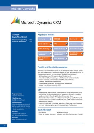 114
Anbieterübersicht
Ansprechpartner
Susanne Mehrtens
E-Mail-Adresse
BtoB@microsoft.com
Telefonnummer
Geschäftskundenbetreuung,
Telefon: +49 1805 67 23 30*
* (0,14 Euro/Min., deutschlandweit; Mobil-
funktarif kann abweichen)
Anschrift
Konrad-Zuse-Straße 1
85716 Unterschleißheim
Webseite
www.microsoft.de/crm
Microsoft
Deutschland GmbH
Unternehmensgründung:	 1983
Anzahl der Mitarbeiter: 	 2.200
Abgedeckte Bereiche
Beratung
Business
Analytcis
Community
Contact Center CRM eCommerce
eMail Marketing Mobile Marketing Online Marketing
Performance
Marketing
SEO/SMO/Website
Optimisation
Social Media
Monitoring
Web Customer
Service
Viral Marketing
Produkt- und Dienstleistungsangebot
Microsoft Dynamics CRM fungiert als Ihr Business Hub für interne, gesteu-
erte und unabhängige Communitys, sodass Sie stets den direkten Draht zu
­Kunden, Mitarbeitern, Partnern usw. in der Social World nutzen.
• Nahtlose Zusammenführung von Social-Kanälen und
vorhandenen CRM-Prozessen, u. a. für Facebook, Twitter, LinkedIn
• Bessere interne Zusammenarbeit mit CRM-Aktivitätsfeeds
(Desktop, Webbrowser, Smartphone)
• Cross-Channel-Steuerung, Verfolgung und Auswertung
sozialer Interaktionen direkt in CRM
USP
• Abgestimmte, übergreifende Investitionen in Social-Technologie – nicht
nur für CRM, sondern bei zahlreichen bekannten Microsoft-Produkten
wie SharePoint, Office, Bing, Windows Phone oder Xbox
• Outlook Social Connector zur nahtlosen Verknüpfung von Profilen und
sozialen Daten und zur 360-Grad-Ansicht aller CRM- und Social-Interakti-
onen direkt in Outlook
• Integration von CRM in Outlook, SharePoint, Excel usw. – durchgängige,
vertraute Arbeitsumgebung mit leistungsfähigen Werkzeugen
Geschäftsmodell
• On-Premise	 • Partner-Hosting
• Cloud Service von Microsoft 	 • Zusatz- bzw. Branchenlösungen (Partner)
 