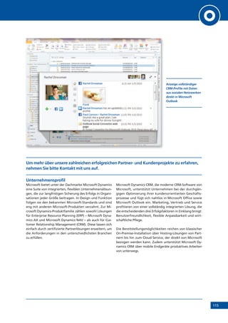 115
Um mehr über unsere zahlreichen erfolgreichen Partner- und Kundenprojekte zu erfahren,
nehmen Sie bitte Kontakt mit uns auf.
Unternehmensprofil
Microsoft bietet unter der Dachmarke Microsoft Dynamics
eine Suite von integrierten, flexiblen Unternehmenslösun-
gen, die zur langfristigen Sicherung des Erfolgs in Organi-
sationen jeder Größe beitragen. In Design und Funktion
folgen sie den bekannten Microsoft-Standards und sind
eng mit anderen Microsoft-Produkten verzahnt. Zur Mi-
crosoft Dynamics-Produktfamilie zählen sowohl Lösungen
für Enterprise Resource Planning (ERP) – Microsoft Dyna-
mics AX und Microsoft Dynamics NAV – als auch für Cus-
tomer Relationship Management (CRM). Diese lassen sich
einfach durch zertifizierte Partnerlösungen erweitern, um
die Anforderungen in den unterschiedlichsten Branchen
zu erfüllen.
Microsoft Dynamics CRM, die moderne CRM-Software von
Microsoft, unterstützt Unternehmen bei der durchgän-
gigen Optimierung ihrer kundenorientierten Geschäfts-
prozesse und fügt sich nahtlos in Microsoft Office sowie
Microsoft Outlook ein. Marketing, Vertrieb und Service
profitieren von einer vollständig integrierten Lösung, die
die entscheidenden drei Erfolgsfaktoren in Einklang bringt:
Benutzerfreundlichkeit, flexible Anpassbarkeit und wirt-
schaftliche Pflege.
Die Bereitstellungsmöglichkeiten reichen von klassischer
On-Premise-Installation über Hosting-Lösungen von Part-
nern bis hin zum Cloud Service, der direkt von Microsoft
bezogen werden kann. Zudem unterstützt Microsoft Dy-
namics CRM über mobile Endgeräte produktives Arbeiten
von unterwegs.
Anzeige vollständiger
CRM-Profile mit Daten
aus sozialen Netzwerken
direkt in Microsoft
Outlook
 