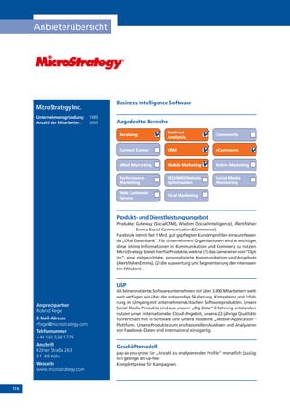 116
Anbieterübersicht
Online Marketing
Ansprechpartner
Roland Fiege
E-Mail-Adresse
rfiege@microstrategy.com
Telefonnummer
+49 160 536 1779
Anschrift
Kölner Straße 263
51149 Köln
Webseite
www.microstrategy.com
Produkt- und Dienstleistungsangebot
Produkte: Gateway (SocialCRM), Wisdom (Social Intelligence), Alert/Usher/
Emma (Social CommunicationCommerce).
Facebook ist mit fast 1 Mrd. gut gepflegten Kundenprofilen eine umfassen-
de „CRM Datenbank“. Für Unternehmen/ Organisationen wird es wichtiger,
diese intime Informationen in Kommunikation und Kommerz zu nutzen.
MicroStrategy bietet hierfür Produkte, welche (1) das Generieren von “Opt-
ins”, eine zielgerichtete, personalisierte Kommunikation und Angebote
(Alert/Usher/Emma), (2) die Auswertung und Segmentierung der Interessen-
ten (Wisdom) .
USP
Als börsennotiertes Softwareunternehmen mit über 3.000 Mitarbeitern welt-
weit verfügen wir über die notwendige Skalierung, Kompetenz und Erfah-
rung im Umgang mit unternehmenskritischen Softwareprodukten. Unsere
Social Media Produkte sind aus unserer „Big Data“-Erfahrung entstanden,
nutzen unser internationales Cloud-Angebot, unsere 22-jährige Qualitäts-
führerschaft mit BI-Software und unsere moderne „Mobile-Application“-
Plattform. Unsere Produkte zum professionellen Auslesen und Analysieren
von Facebook-Daten sind international einzigartig.
Geschäftsmodell
pay-as-you-grow für „Anzahl zu analysierender Profile“ monatlich (zuzüg-
lich geringe set-up-fee)
Komplettpreise für Kampagnen
Abgedeckte Bereiche
Business Intelligence Software
Beratung
Business
Analytcis
Community
Contact Center CRM eCommerce
eMail Marketing Mobile Marketing
Performance
Marketing
SEO/SMO/Website
Optimisation
Social Media
Monitoring
Web Customer
Service
Viral Marketing
MicroStrategy Inc.
Unternehmensgründung:	 1989
Anzahl der Mitarbeiter: 	 3069
 