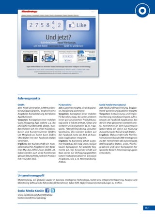 117
Referenzprojekte
GUESS
Ziel: Next Generation CRM/Kunden-
bindungsprogramm, Segmentierte
Angebote, Konsolidierung der Mobile
Applikationen
Vorgehen: Konzeption einer mobilen
Guess Shopping App, welche u.a. die
physische Kundenkarte ablöst. Kun-
den melden sich mit ihren Facebook-
Daten und Kundennummer (GUESS
List Mitglied) an. Somit kann GUESS
CRM-Daten mit den Facebook Daten
verbinden.
Ergebnis: Der Kunde erhält ein hoch-
personalisiertes Angebot in den Berei-
chen My Likes, Offers, Scan, GUESS List.
Dabei werden auch virale Funktionen
genutzt (Wunschliste, teile ein Produkt
mit Freunden etc.).
FC Barcelona
Ziel: Customer Insights, virale Expansi-
on, Steigerung Commerce
Vorgehen: Konzeption einer mobilen
FC Barcelona App, die unter anderem
einen personalisierten Produktkata-
log sowie E-Tickets enthält. Diese und
weitereFunktionalitäten (z. B. Tipp-
spiele, FCB Merchandising, aktueller
Spielstand, etc.) werden zudem auf
der Facebook Seite des FCB als Face-
book Applikation integriert.
Ergebnis: FC Barcelona erhält Custo-
mer Insights zu den App Usern. Darauf
bauen Kampagnen für spezielle Seg-
mente auf. Der Anwender erhält auf
Basis seiner zur Verfügung gestellten
Daten hochpersonalisierte, exklusive
Angebote, wie z. B. Merchandising-
Artikel.
Meliá Hotels International
Ziel: Neukundengewinnung, Engage-
ment, Generierung Customer Insights
Vorgehen: Entwicklung und Imple-
mentierung eines Gewinnspiels auf Fa-
cebook als Facebook-Applikation, bei
der ein iPad gewonnen werden konn-
te. Teilnehmer an dem Gewinnspiel
geben Melia ein Opt-in zur Nutzung/
Auswertung der Social Graph Daten.
Ergebnis: Melia erhält tiefe Profilin-
formationen (Social CRM/ Intelligence)
zu den Teilnehmern des Gewinnspiels
(Demographie-Daten, Likes, Psycho-
graphics) und kann Kampagnen für
spezielle Bedarfs-/Interessensgruppen
entwickeln.
Unternehmensprofil
MicroStrategy, ein globaler Leader in business intelligence Technologie, bietet eine integrierte Reporting, Analyse und
Monitoring Software die führenden Unternehmen dabei hilft, täglich bessere Entscheidungen zu treffen.
Social Media Kanäle
www.facebook.com/MicroStrategy
twitter.com/#!/microstrategy
 