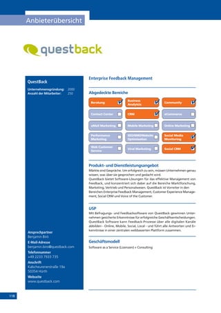 118
Anbieterübersicht
Online Marketing
Ansprechpartner
Benjamin Biró
E-Mail-Adresse
benjamin.biro@questback.com
Telefonnummer
+49 2233 7933 735
Anschrift
Kalscheurenerstraße 19a
50354 Hürth
Webseite
www.questback.com
Produkt- und Dienstleistungsangebot
Märkte sind Gespräche. Um erfolgreich zu sein, müssen Unternehmen genau
wissen, was über sie gesprochen und gedacht wird.
QuestBack bietet Software-Lösungen für das effektive Management von
Feedback, und konzentriert sich dabei auf die Bereiche Marktforschung,
Marketing, Vertrieb und Personalwesen. QuestBack ist Vorreiter in den
Bereichen Enterprise Feedback Management, Customer Experience Manage-
ment, Social CRM und Voice of the Customer.
USP
Mit Befragungs- und Feedbacksoftware von QuestBack gewinnen Unter-
nehmen gesicherte Erkenntnisse für erfolgreiche Geschäftsentscheidungen.
QuestBack Software kann Feedback-Prozesse über alle digitalen Kanäle
abbilden - Online, Mobile, Social, Local - und führt alle Antworten und Er-
kenntnisse in einer zentralen webbasierten Plattform zusammen.
Geschäftsmodell
Software as a Service (Lizenzen) + Consulting
Abgedeckte Bereiche
Enterprise Feedback Management
Beratung
Business
Analytcis
Community
Contact Center CRM eCommerce
eMail Marketing Mobile Marketing
Performance
Marketing
SEO/SMO/Website
Optimisation
Social Media
Monitoring
Social CRM
Web Customer
Service
Viral Marketing
QuestBack
Unternehmensgründung:	 2000
Anzahl der Mitarbeiter: 	 250
 