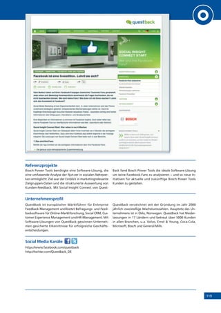 119
Referenzprojekte
Bosch Power Tools benötigte eine Software-Lösung, die
eine umfassende Analyse der Nut-zer in sozialen Netzwer-
ken ermöglicht. Ziel war der Einblick in marketingrelevante
Zielgruppen-Daten und die strukturierte Auswertung von
Kunden-Feedback. Mit Social Insight Connect von Quest-
Back fand Bosch Power Tools die ideale Software-Lösung
um seine Facebook-Fans zu analysieren – und so neue In-
itiativen für aktuelle und zukünftige Bosch Power Tools
Kunden zu gestalten.
Unternehmensprofil
QuestBack ist europäischer Marktführer für Enterprise
Feedback Management und bietet Befragungs- und Feed-
backsoftware für Online-Marktforschung, Social CRM, Cus-
tomer Experience Management und HR-Management. Mit
Software-Lösungen von QuestBack gewinnen Unterneh-
men gesicherte Erkenntnisse für erfolgreiche Geschäfts-
entscheidungen.
QuestBack verzeichnet seit der Gründung im Jahr 2000
jährlich zweistellige Wachstumszahlen. Hauptsitz des Un-
ternehmens ist in Oslo, Norwegen. QuestBack hat Nieder-
lassungen in 17 Ländern und betreut über 5000 Kunden
in allen Branchen, u.a. Volvo, Ernst  Young, Coca-Cola,
Microsoft, Bosch und General Mills.
Social Media Kanäle
https://www.facebook.com/questback
http://twitter.com/QuestBack_DE
 