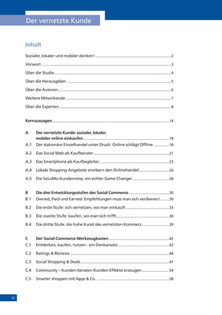 12
Der vernetzte Kunde
Inhalt
Sozialer, lokaler und mobiler denken!..............................................................................2
Vorwort.....................................................................................................................................3
Über die Studie........................................................................................................................4
Über die Herausgeber...........................................................................................................5
Über die Autoren....................................................................................................................6
Weitere Mitwirkende............................................................................................................7
Über die Experten...................................................................................................................8
Kernaussagen........................................................................................................................14
A	 Der vernetzte Kunde: sozialer, lokaler,
mobiler online einkaufen........................................................................................18
A.1	 Der stationäre Einzelhandel unter Druck: Online schlägt Offline.................18
A.2	 Das Social Web als Kaufberater..............................................................................21
A.3	 Das Smartphone als Kaufbegleiter........................................................................23
A.4	 Lokale Shopping-Angebote erorbern den Onlinehandel................................26
A.5	 Die SoLoMo-Kundenreise, ein echter Game Changer......................................28
B	 Die drei Entwicklungsstufen des Social Commerce..........................................30
B.1	 Owned, Paid und Earned: Empfehlungen muss man sich verdienen!..........30
B.2	 Die erste Stufe: sich vernetzen, wo man einkauft.............................................33
B.3	 Die zweite Stufe: kaufen, wo man sich trifft......................................................36
B.4 	 Die dritte Stufe: die hohe Kunst des vernetzten Kommerz.............................39
C	 Der Social-Commerce-Werkzeugkasten..............................................................42
C.1	 Entdecken, kaufen, nutzen - ein Denkansatz.....................................................42
C.2	 Ratings & Reviews .....................................................................................................44
C.3	 Social Shopping & Deals...........................................................................................47
C.4	 Community – Kunden-beraten-Kunden-Effekte erzeugen.............................54
C.5	 Smarter shoppen mit Apps & Co. ..........................................................................58
 