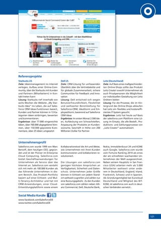 121
Referenzprojekte
Starbucks US
Ziele: Ideenmanagement ins Internet
verlegen, Aufbau einer Online-Com-
munity, über die Starbucks mit Kunden
und Partnern (Mitarbeitern) in Kon-
takt treten kann
Lösung: Starbucks rief innerhalb von
sechs Wochen die Website „My Star-
bucks Idea“ ins Leben, die auf Sales-
force CRM Ideas-Funktionen basiert,
Kunden und Partner können in 13 Ka-
tegorien Ideen einbringen, bewerten
und kommentieren.
Ergebnisse: über 77.000 eingereichte
Ideen, über 760.000 abgegebene Stim-
men, über 150.000 gepostete Kom-
mentare, über 25 Ideen umgesetzt
Dell US
Ziele: CRM-Lösung für umfassenden
Überblick über die Vertriebskette und
für globale Zusammenarbeit, sichere
Communities für Feedback und Inno-
vation
Lösung: Dell entschied sich wegen
Benutzerfreundlichkeit, Flexibilität
und weltweiter Bereitstellung für
Salesforce-CRM, IdeaStorm und Em-
ployeeStorm, basierend auf Salesforce
CRM Ideas
Ergebnisse: Im ersten Monat 2.500 Ide-
en, Aufdeckung von Schwachstellen,
Anpassung der Produkte an Kunden-
wünsche, Geschäft in Höhe von 200
Millionen Dollar für Partner
Leitz (Deutschland)
Ziele: Auf Basis eines maßgeschneider-
ten Online-Shops sollte das Produkt
Leitz Create! sowohl Unternehmen als
auch Privatpersonen die Möglichkeit
zur individuellen Gestaltung von Leitz
Ordnern bieten
Lösung: Für die Prozesse, die im Hin-
tergrund des Online-Shops ablaufen
hat Leitz ein flexibles und kosteneffi-
zientes IT-System gesucht.
Ergebnisse: Leitz hat heute auf Basis
der salesforce.com Plattform eine Lö-
sung im Einsatz, die alle Bestell-, Pro-
duktions- und Zahlungsprozesse von
„Leitz Create!“ automatisiert.
Unternehmensprofil
Salesforce.com wurde 1999 von Marc
Benioff, dem heutigen CEO, gegrün-
det und ist der Pionier im Enterprise
Cloud Computing. Salesforce.com
bietet Geschäftsanwendungen für
Unternehmen als Service über das
Internet an. Salesforce.com versteht
sich mit mehr als 100.000 Kunden als
das führende Unternehmen in die-
sem Bereich. Das Produkt-Portfolio
basiert auf einer Echtzeit- und Mul-
ti-Tenancy-Architektur und hat mit
CRM-Anwendungen, einer Cloud-
Entwicklungsplattform sowie einem
Kollaborationstool die Art und Weise,
wie Unternehmen mit ihren Kunden
kommunizieren und kollaborieren re-
volutioniert.
Die Lösungen von salesforce.com
genügen höchsten Ansprüchen an
Verfügbarkeit, Sicherheit und Daten-
schutz. Unternehmen jeder Größe
können in Echtzeit von jedem Stand-
ort weltweit zugreifen und zahlen nur
eine Nutzungsgebühr. Zu den Kunden
von salesforce.com zählen neben Alli-
anz Commercial, Dell, Deutsche Bank,
Nokia, ImmobilenScout 24 und KONE
auch Google. Salesforce.com wurde
vom Fortune Ranking 2010 als eines
der am schnellsten wachsenden Un-
ternehmen der Welt ausgezeichnet.
Neben seinem Hauptsitz in San Fran-
cisco (USA) arbeiten mehr als 5.000
Mitarbeiter weltweit unter ande-
rem in Deutschland, England, Irland,
Frankreich, Schweiz und in Spanien.
Als Gründungsmitglied bei Eurocloud
Deutschland und Mitglied des BIT-
KOM, ist salesforce.com auch in deut-
schen Verbänden vernetzt..
Social Media Kanäle
www.facebook.com/SalesforceDE
www.twitter.com/SalesforceDE
 