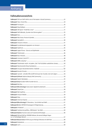 124
Anhang
Fallstudienverzeichnis
Fallbeispiel: FN From Dell‘s Hell to one of the leader in Social Commerce..........................................22
Fallbeispiel: Tesco: Home Plus.................................................................................................................24
Fallbeispiel: Foursquare...........................................................................................................................26
Fallbeispiel: Ebay Redlaser.......................................................................................................................27
Fallbeispiel: Old Spice’s “Smell like a man” ..........................................................................................31
Fallbeispiel: Dell Fallstudie „Kunden eine Stimme geben“..................................................................35
Fallbeispiel: Ikea.......................................................................................................................................36
Fallbeispiel: Max Factor, Procter  Gamble............................................................................................37
Fallbeispiel: Spreadshirt...........................................................................................................................40
Fallbeispiel: Amazons A-Stores...............................................................................................................41
Fallbeispiel: Kundenbewertungssystem von Amazon..........................................................................44
Fallbeispiel: Stylefruits.............................................................................................................................45
Fallbeispiel: Apple (iTunes – Genus) und StyleFeeder...........................................................................46
Fallbeispiel: Ticketmaster.........................................................................................................................46
Fallbeispiel: Baur Versand........................................................................................................................48
Fallbeispiel: Universal „Social TV“...........................................................................................................48
Fallbeispiel: BMW „Key2Joy“..................................................................................................................49
Fallbeispiel:
Ticketmaster macht mit jedem „like“ fünf US-Dollar zusätzlichen Umsatz...................50
Fallbeispiel: Naturkosmetik-Shop Hautbalance.....................................................................................51
Fallbeispiel: Groupon Deutschland (ehem. CityDeal) ................................................................ 52
Fallbeispiel: Brands 4 Friends...................................................................................................................53
Fallbeispiel: mymüsli – schnelle Hilfe schafft Vertrauen bei Kunden, die noch zögern....................54
Fallbeispiel (Lithium): Sephora Beauty Talk Community.......................................................................54
Fallbeispiel: Nestlé Marktplatz...............................................................................................................55
Fallbeispiel (Vico):
Kunden helfen Kunden bei LG.................................................................................57
Fallbeispiel: Best Buy................................................................................................................................57
Fallbeispiel (MicroStrategy): Guess Jeans’ digitale Kundenkarte........................................................58
Fallbeispiel: Diesel Cam............................................................................................................................58
Fallbeispiel: My SnapShop.......................................................................................................................59
Fallbeispiel: Amazon Mobile...................................................................................................................59
Fallbeispiel: Ebay......................................................................................................................................59
Fallbeispiel: American Express ................................................................................................................60
Fallbeispiel (MicroStrategy): FC Barcelona – Fan-Artikel nach Maß....................................................61
Fallbeispiel (B.I.G.): ARTDECO Kampagnen Erfolgsmessung................................................................63
Fallbeispiel: E-Postbrief............................................................................................................................64
Fallbeispiel: Facebook als größtes „CRM-System“ der Welt.................................................................64
Fallbeispiel (Hybris): Humanic setzt auf Crosschannel-Strategie.........................................................66
Fallbeispiel: Michael Dell hat 100.000 Follower, die seines Kollegen liegen
nur im fünfstelligen Bereich ...................................................................................................................67
Fallbeispiel (Bazaarvoice): Einführung von Ratings  Reviews mit A/B-Tests ....................................68
Fallbeispiel: Biodeals.de...........................................................................................................................69
Fallbeispiel: Levi’s .....................................................................................................................................69
 