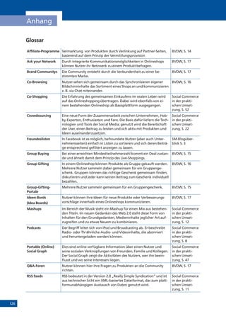 126
Anhang
Glossar
Affiliate-Programme Vermarktung von Produkten durch Verlinkung auf Partner-Seiten,
basierend auf dem Prinzip der Vermittlungsprovision
BVDW, S. 14
Ask your Network Durch integrierte Kommunikationsmöglichkeiten in Onlineshops
können Nutzer ihr Netzwerk zu einem Produkt befragen.
BVDW, S. 17
Brand Communitys Die Community entsteht durch die Verbundenheit zu einer be-
stimmten Marke.
BVDW, S. 17
Co-Browsing Nutzer sehen sich gemeinsam durch das Synchronisieren eigener
Bildschirminhalte das Sortiment eines Shops an und kommunizieren
z. B. via Chat miteinander.
BVDW, S. 16
Co-Shopping Die Erfahrung des gemeinsamen Einkaufens im realen Leben wird
auf das Onlineshopping übertragen. Dabei wird ebenfalls von ei-
nem bestehenden Onlineshop als Basisplattform ausgegangen.
Social Commerce
in der prakti-
schen Umset-
zung, S. 52
Crowdsourcing Eine neue Form der Zusammenarbeit zwischen Unternehmen, Hob-
by-Experten, Enthusiasten und Fans. Die Basis dafür liefern die Tech-
nologien und Tools der Social Media; genutzt wird die Bereitschaft
der User, einen Beitrag zu leisten und sich aktiv mit Produkten und
Ideen auseinanderzusetzen.
Social Commerce
in der prakti-
schen Umset-
zung, S. 22
Freundeslisten In Facebook ist es möglich, befreundete Nutzer (aber auch Unter-
nehmensseiten) einfach in Listen zu sortieren und sich deren Beiträ-
ge entsprechend gefiltert anzeigen zu lassen.
SM-Blogüber-
blick S. 3
Group Buying Bei einer erreichten Mindestteilnehmerzahl kommt ein Deal zustan-
de und ähnelt damit dem Prinzip des Live-Shoppings.
BVDW, S. 15
Group Gifting In einem Onlineshop können Produkte als Gruppe gekauft werden.
Mehrere Nutzer sammeln dabei gemeinsam für ein Gruppenge-
schenk. Gruppen können das richtige Geschenk gemeinsam finden,
diskutieren und jeder kann seinen Beitrag zum Geschenk individuell
bezahlen.
BVDW, S. 16
Group-Gifting-
Portale
Mehrere Nutzer sammeln gemeinsam für ein Gruppengeschenk. BVDW, S. 15
Ideen-Bords
(Idea Boards)
Nutzer können ihre Ideen für neue Produkte oder Verbesserungs-
vorschläge innerhalb eines Onlineshops kommunizieren.
BVDW, S. 17
Mashups Im Bereich der Musik steht ein Mashup für einen Mix aus bestehen-
den Titeln. Im neuen Gedanken des Web 2.0 steht diese Form von
Inhalten für den Grundgedanken, Medieninhalte jeglicher Art auf-
zugreifen und zu etwas Neuem zu kombinieren.
Social Commerce
in der prakti-
schen Umset-
zung, S. 12
Podcasts Der Begriff leitet sich von iPod und Broadcasting ab. Er beschreibt
Radio- oder TV-ähnliche Audio- und Videoinhalte, die abonniert
und heruntergeladen werden können.
Social Commerce
in der prakti-
schen Umset-
zung, S. 8
Portable (Online)
Social Graph
Dies sind online verfügbare Information über einen Nutzer und
seine sozialen Verknüpfungen von Freunden, Familie und Kollegen.
Der Social Graph zeigt die Aktivitäten des Nutzers, wer ihn beein-
flusst und wo seine Interessen liegen.
Social Commerce
in der prakti-
schen Umset-
zung, S. 47
QA-Foren Nutzer können hier ihre Fragen zu Produkten an die Community
richten.
BVDW, S. 17
RSS Feeds RSS bedeutet in der Version 2.0 „Really Simple Syndication“ und ist
aus technischer Sicht ein XML-basiertes Dateiformat, das zum platt-
formunabhängigen Austausch von Daten genutzt wird.
Social Commerce
in der prakti-
schen Umset-
zung, S. 11
 
