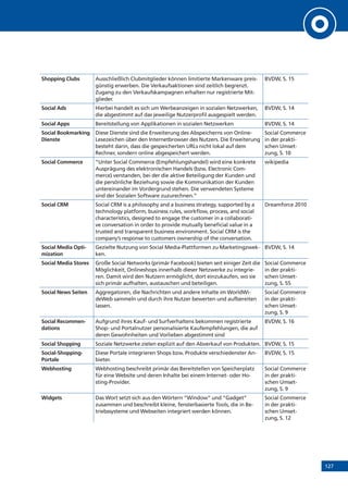 127
Shopping Clubs Ausschließlich Clubmitglieder können limitierte Markenware preis-
günstig erwerben. Die Verkaufsaktionen sind zeitlich begrenzt.
Zugang zu den Verkaufskampagnen erhalten nur registrierte Mit-
glieder.
BVDW, S. 15
Social Ads Hierbei handelt es sich um Werbeanzeigen in sozialen Netzwerken,
die abgestimmt auf das jeweilige Nutzerprofil ausgespielt werden.
BVDW, S. 14
Social Apps Bereitstellung von Applikationen in sozialen Netzwerken BVDW, S. 14
Social Bookmarking
Dienste
Diese Dienste sind die Erweiterung des Abspeicherns von Online-
Lesezeichen über den Internetbrowser des Nutzers. Die Erweiterung
besteht darin, dass die gespeicherten URLs nicht lokal auf dem
­Rechner, sondern online abgespeichert werden.
Social Commerce
in der prakti-
schen Umset-
zung, S. 10
Social Commerce “Unter Social Commerce (Empfehlungshandel) wird eine konkrete
Ausprägung des elektronischen Handels (bzw. Electronic Com-
merce) verstanden, bei der die aktive Beteiligung der Kunden und
die persönliche Beziehung sowie die Kommunikation der Kunden
untereinander im Vordergrund stehen. Die verwendeten Systeme
sind der Sozialen Software zuzurechnen.”
wikipedia
Social CRM Social CRM is a philosophy and a business strategy, supported by a
technology platform, business rules, workflow, process, and social
characteristics, designed to engage the customer in a collaborati-
ve conversation in order to provide mutually beneficial value in a
trusted and transparent business environment. Social CRM is the
company’s response to customers ownership of the conversation.
Dreamforce 2010
Social Media Opti-
mization
Gezielte Nutzung von Social Media-Plattformen zu Marketingzwec-
ken.
BVDW, S. 14
Social Media Stores Große Social Networks (primär Facebook) bieten seit einiger Zeit die
Möglichkeit, Onlineshops innerhalb dieser Netzwerke zu integrie-
ren. Damit wird den Nutzern ermöglicht, dort einzukaufen, wo sie
sich primär aufhalten, austauschen und beteiligen.
Social Commerce
in der prakti-
schen Umset-
zung, S. 55
Social News Seiten Aggregatoren, die Nachrichten und andere Inhalte im WorldWi-
deWeb sammeln und durch ihre Nutzer bewerten und aufbereiten
lassen.
Social Commerce
in der prakti-
schen Umset-
zung, S. 9
Social Recommen-
dations
Aufgrund ihres Kauf- und Surfverhaltens bekommen registrierte
Shop- und Portalnutzer personalisierte Kaufempfehlungen, die auf
deren Gewohnheiten und Vorlieben abgestimmt sind
BVDW, S. 16
Social Shopping Soziale Netzwerke zielen explizit auf den Abverkauf von Produkten. BVDW, S. 15
Social-Shopping-
Portale
Diese Portale integrieren Shops bzw. Produkte verschiedenster An-
bieter.
BVDW, S. 15
Webhosting Webhosting beschreibt primär das Bereitstellen von Speicherplatz
für eine Website und deren Inhalte bei einem Internet- oder Ho-
sting-Provider.
Social Commerce
in der prakti-
schen Umset-
zung, S. 9
Widgets Das Wort setzt sich aus den Wörtern ”Window” und ”Gadget”
zusammen und beschreibt kleine, fensterbasierte Tools, die in Be-
triebssysteme und Webseiten integriert werden können.
Social Commerce
in der prakti-
schen Umset-
zung, S. 12
 