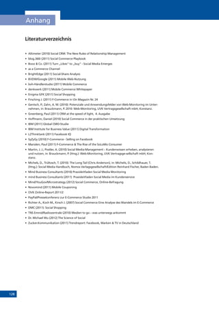 128
Anhang
Literaturverzeichnis
•	 Altimeter (2010) Social CRM: The New Rules of Relationship Management
•	 blog.360i (2011) Social Commerce Playbook
•	 Booz  Co. (2011) Turn „Likes“ to „buy“ - Social Media Emerges
•	 as a Commerce Channel
•	 BrightEdge (2011) Social-Share Analysis
•	 BVDW/Google (2011) Mobile Web-Nutzung
•	 bvh-Händlerstudie (2011) Mobile Commerce
•	 denkwerk (2011) Mobile Commerce Whitepaper
•	 Enigma GFK (2011) Social Shopping
•	 Firsching J. (2011) F-Commerce in t3n Magazin Nr. 24
•	 Gentsch, P.; Zahn, A. M. (2010): Potenziale und Anwendungsfelder von Web-Monitoring im Unter-
nehmen, in: Brauckmann, P. 2010: Web-Monitoring, UVK Vertragsgesellschaft mbH, Konstanz.
•	 Greenberg, Paul (2011) CRM at the speed of light, 4. Ausgabe
•	 Hoffmann, Daniel (2010) Social Commerce in der praktischen Umsetzung
•	 IBM (2011) Global CMO-Studie
•	 IBM Institute for Business Value (2011) Digital Transformation
•	 L2Thinktank (2011) Facebook IQ
•	 SyZyGy (2010) F-Commerce - Selling on Facebook
•	 Marsden, Paul (2011) F-Commerce  The Rise of the SoLoMo Consumer
•	 Martin, J. J.; Postler, A. (2010) Social Media-Management – Kundenwissen erheben, analysieren
und nutzen, in: Brauckmann, P. (Hrsg.): Web-Monitoring, UVK Vertragsge-sellschaft mbH, Kon-
stanz.
•	 Michels, D., Trültzsch, T. (2010): The Long Tail (Chris Anderson), in: Michelis, D., Schildhauer, T.
(Hrsg.): Social Media Handbuch, Nomos Verlagsgesellschaft/Edition Reinhard Fischer, Baden Baden.
•	 Mind Business Consultants (2010) Praxisleitfaden Social Media Monitoring
•	 mind Business Consultants (2011) Praxisleitfaden Social Media im Kundenservice
•	 Mind/YouGov/Microstrategy (2012) Social Commerce, Online-Befragung
•	 Novomind (2011) Mobile Couponing
•	 OVK Online-Report 2011/2
•	 PayPal/Pressekonferenz zur E-Commerce Studie 2011
•	 Richter A., Koch M., Kirsch J. (2007) Social Commerce Eine Analyse des Wandels im E-Commerce
•	 DMC (2011): Social Shopping
•	 TNS Emnid/Radiozentrale (2010) Medien to go – was unterwegs ankommt
•	 Dr. Michael Wu (2012) The Science of Social
•	 Zucker.Kommunikation (2011) Trendreport: Facebook, Marken  TV in Deutschland
 