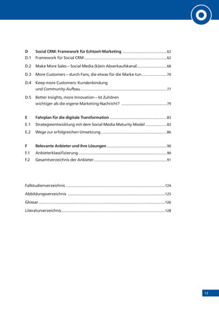 13
D	 Social CRM: Framework für Echtzeit-Marketing...............................................62
D.1	 Framework für Social CRM......................................................................................62
D.2	 Make More Sales – Social Media (k)ein Abverkaufskanal................................68
D.3 	 More Customers – durch Fans, die etwas für die Marke tun...........................70
D.4	 Keep more Customers: Kundenbindung
und Community-Aufbau..........................................................................................77
D.5	 Better Insights, more Innovation – Ist Zuhören
wichtiger als die eigene Marketing-Nachricht? ................................................79
E	 Fahrplan für die digitale Transformation............................................................83
E.1	 Strategieentwicklung mit dem Social Media Maturity Model.......................83
E.2	 Wege zur erfolgreichen Umsetzung.....................................................................86
F	 Relevante Anbieter und ihre Lösungen...............................................................90
F.1	Anbieterklassifizierung............................................................................................90
F.2	 Gesamtverzeichnis der Anbieter............................................................................91
Fallstudienverzeichnis.......................................................................................................124
Abbildungsverzeichnis .....................................................................................................125
Glossar...................................................................................................................................126
Literaturverzeichnis...........................................................................................................128
 