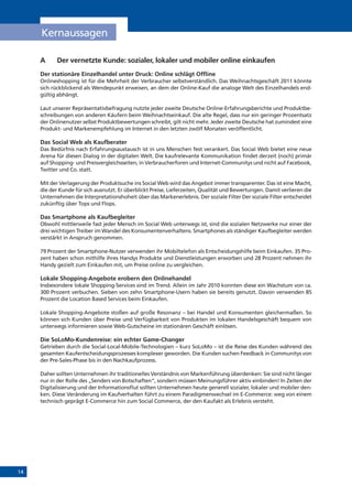 14
A	 Der vernetzte Kunde: sozialer, lokaler und mobiler online einkaufen
Der stationäre Einzelhandel unter Druck: Online schlägt Offline
Onlineshopping ist für die Mehrheit der Verbraucher selbstverständlich. Das Weihnachtsgeschäft 2011 könnte
sich rückblickend als Wendepunkt erweisen, an dem der Online-Kauf die analoge Welt des Einzelhandels end-
gültig abhängt.
Laut unserer Repräsentativbefragung nutzte jeder zweite Deutsche Online-Erfahrungsberichte und Produktbe-
schreibungen von anderen Käufern beim Weihnachtseinkauf. Die alte Regel, dass nur ein geringer Prozentsatz
der Onlinenutzer selbst Produktbewertungen schreibt, gilt nicht mehr. Jeder zweite Deutsche hat zumindest eine
Produkt- und Markenempfehlung im Internet in den letzten zwölf Monaten veröffentlicht.
Das Social Web als Kaufberater
Das Bedürfnis nach Erfahrungsaustausch ist in uns Menschen fest verankert. Das Social Web bietet eine neue
Arena für diesen Dialog in der digitalen Welt. Die kaufrelevante Kommunikation findet derzeit (noch) primär
auf Shopping- und Preisvergleichsseiten, in Verbraucherforen und Internet-Communitys und nicht auf Facebook,
Twitter und Co. statt.
Mit der Verlagerung der Produktsuche ins Social Web wird das Angebot immer transparenter. Das ist eine Macht,
die der Kunde für sich ausnutzt. Er überblickt Preise, Lieferzeiten, Qualität und Bewertungen. Damit verlieren die
Unternehmen die Interpretationshoheit über das Markenerlebnis. Der soziale Filter Der soziale Filter entscheidet
zukünftig über Tops und Flops.
Das Smartphone als Kaufbegleiter
Obwohl mittlerweile fast jeder Mensch im Social Web unterwegs ist, sind die sozialen Netzwerke nur einer der
drei wichtigen Treiber im Wandel des Konsumentenverhaltens. Smartphones als ständiger Kaufbegleiter werden
verstärkt in Anspruch genommen.
79 Prozent der Smartphone-Nutzer verwenden ihr Mobiltelefon als Entscheidungshilfe beim Einkaufen. 35 Pro-
zent haben schon mithilfe ihres Handys Produkte und Dienstleistungen erworben und 28 Prozent nehmen ihr
Handy gezielt zum Einkaufen mit, um Preise online zu vergleichen.
Lokale Shopping-Angebote erobern den Onlinehandel
Insbesondere lokale Shopping-Services sind im Trend. Allein im Jahr 2010 konnten diese ein Wachstum von ca.
300 Prozent verbuchen. Sieben von zehn Smartphone-Usern haben sie bereits genutzt. Davon verwenden 85
Prozent die Location Based Services beim Einkaufen.
Lokale Shopping-Angebote stoßen auf große Resonanz – bei Handel und Konsumenten gleichermaßen. So
können sich Kunden über Preise und Verfügbarkeit von Produkten im lokalen Handelsgeschäft bequem von
unterwegs informieren sowie Web-Gutscheine im stationären Geschäft einlösen.
Die SoLoMo-Kundenreise: ein echter Game-Changer
Getrieben durch die Social-Local-Mobile-Technologien – kurz SoLoMo – ist die Reise des Kunden während des
gesamten Kaufentscheidungsprozesses komplexer geworden. Die Kunden suchen Feedback in Communitys von
der Pre-Sales-Phase bis in den Nachkaufprozess.
Daher sollten Unternehmen ihr traditionelles Verständnis von Markenführung überdenken: Sie sind nicht länger
nur in der Rolle des „Senders von Botschaften“, sondern müssen Meinungsführer aktiv einbinden! In Zeiten der
Digitalisierung und der Informationsflut sollten Unternehmen heute generell sozialer, lokaler und mobiler den-
ken. Diese Veränderung im Kaufverhalten führt zu einem Paradigmenwechsel im E-Commerce: weg von einem
technisch geprägt E-Commerce hin zum Social Commerce, der den Kaufakt als Erlebnis versteht.
Kernaussagen
 