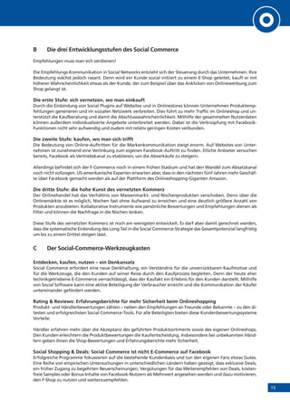 15
B 	 Die drei Entwicklungsstufen des Social Commerce
Empfehlungen muss man sich verdienen!
Die Empfehlungs-Kommunikation in Social Networks entzieht sich der Steuerung durch das Unternehmen. Ihre
Bedeutung wächst jedoch rasant. Denn wird ein Kunde sozial initiiert zu einem E-Shop geleitet, kauft er mit
höherer Wahrscheinlichkeit etwas als der Kunde, der zum Beispiel über das Anklicken von Onlinewerbung zum
Shop gelangt ist.
Die erste Stufe: sich vernetzen, wo man einkauft
Durch die Einbindung von Social Plugins auf Websites und in Onlinestores können Unternehmen Produktemp-
fehlungen generieren und im sozialen Netzwerk verbreiten. Dies führt zu mehr Traffic im Onlineshop und un-
terstützt die Kaufberatung und damit die Abschlusswahrscheinlichkeit. Mithilfe der gesammelten Nutzerdaten
können außerdem individualisierte Angebote unterbreitet werden. Dabei ist die Verknüpfung mit Facebook-
Funktionen nicht sehr aufwendig und zudem mit relativ geringen Kosten verbunden.
Die zweite Stufe: kaufen, wo man sich trifft
Die Bedeutung von Online-Auftritten für die Markenkommunikation steigt enorm. Auf Websites von Unter-
nehmen ist zunehmend eine Verlinkung zum eigenen Facebook-Auftritt zu finden. Etliche Anbieter versuchen
bereits, Facebook als Vertriebskanal zu etablieren, um die Abverkäufe zu steigern.
Allerdings befindet sich der F-Commerce noch in einem frühen Stadium und hat den Wandel zum Absatzkanal
noch nicht vollzogen. US-amerikanische Experten erwarten aber, dass in den nächsten fünf Jahren mehr Geschäf-
te über Facebook gemacht werden als auf der Plattform des Onlineshopping-Giganten Amazon.
Die dritte Stufe: die hohe Kunst des vernetzten Kommerz
Der Onlinehandel hat das Verhältnis von Massenmarkt- und Nischenprodukten verschoben. Denn über die
Onlinemärkte ist es möglich, Nischen fast ohne Aufwand zu erreichen und eine deutlich größere Anzahl von
Produkten anzubieten. Kollaborative Instrumente wie persönliche Bewertungen und Empfehlungen dienen als
Filter und können die Nachfrage in die Nischen lenken.
Diese Stufe des vernetzten Kommerz ist noch am wenigsten entwickelt. Es darf aber damit gerechnet werden,
dass die systematische Einbindung des Long Tail in die Social Commerce-Strategie das Gesamtpotenzial langfristig
um bis zu einem Drittel steigen lässt.
C 	 Der Social-Commerce-Werkzeugkasten
Entdecken, kaufen, nutzen – ein Denkansatz
Social Commerce erfordert eine neue Denkhaltung, ein Verständnis für die unverrückbaren Kaufmotive und
für die Werkzeuge, die den Kunden auf seiner Reise durch den Kaufprozess begleiten. Denn der heute eher
technikgetriebene E-Commerce vernachlässigt, dass der Kaufakt ein Erlebnis für den Kunden darstellt. Mithilfe
von Social Software kann eine aktive Beteiligung der Verbraucher erreicht und die Kommunikation der Käufer
untereinander gefördert werden.
Rating & Reviews: Erfahrungsberichte für mehr Sicherheit beim Onlineshopping
Produkt- und Händlerbewertungen zählen – neben den Empfehlungen an Freunde oder Bekannte – zu den äl-
testen und erfolgreichsten Social Commerce-Tools. Für alle Beteiligten bieten diese Kundenbewertungssysteme
Vorteile:
Händler erfahren mehr über die Akzeptanz des geführten Produktsortiments sowie des eigenen Onlineshops.
Den Kunden erleichtern die Produktbewertungen die Kaufentscheidung. Insbesondere bei unbekannten Händ-
lern geben ihnen die Shop-Bewertungen und Erfahrungsberichte mehr Sicherheit.
Social Shopping & Deals: Social Commerce ist nicht E-Commerce auf Facebook
Erfolgreiche Programme fokussieren auf die bestehende Kundenbasis und tun den eigenen Fans etwas Gutes.
Eine Reihe von empirischen Untersuchungen in unterschiedlichen Ländern haben gezeigt, dass exklusive Deals,
ein früher Zugang zu begehrten Neuerscheinungen, Vergütungen für das Weiterempfehlen von Deals, kosten-
freie Samples oder Bonus-Inhalte von Facebook-Nutzern als Mehrwert angesehen werden und dazu motivieren,
den F-Shop zu nutzen und weiterzuempfehlen.
 