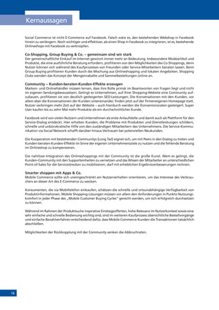 16
Social Commerce ist nicht E-Commerce auf Facebook. Falsch wäre es, den bestehenden Webshop in Facebook
hinein zu verlängern. Noch wichtiger und effektiver, als einen Shop in Facebook zu integrieren, ist es, bestehende
Onlineshops mit Facebook zu verknüpfen.
Co-Shopping, Group Buying & Co. – gemeinsam sind wir stark
Der gemeinschaftliche Einkauf im Internet gewinnt immer mehr an Bedeutung. Insbesondere Modeartikel und
Produkte, die eine ausführliche Beratung erfordern, profitieren von den Möglichkeiten des Co-Shoppings, denn
Nutzer können sich während des Kaufprozesses von Freunden oder Service-Mitarbeitern beraten lassen. Beim
Group Buying profitieren Kunden durch die Mischung aus Onlineshopping und lokalen Angeboten. Shopping
Clubs wenden das Konzept der Mengenrabatte und Sammelbestellungen online an.
Community – Kunden-beraten-Kunden-Effekte erzeugen
Marken- und Onlinehändler müssen lernen, dass ihre Rolle primär im Beantworten von Fragen liegt und nicht
im eigenen Sendungsbewusstsein. Gelingt es Unternehmen, auf ihrer Shopping-Website eine Community auf-
zubauen, profitieren sie von deutlich gesteigerten SEO-Leistungen. Die Konversationen mit den Kunden, vor
allem aber die Konversationen der Kunden untereinander, finden jetzt auf der firmeneigenen Homepage statt.
Nutzer verbringen mehr Zeit auf der Website – auch hierdurch werden die Konversionsraten gesteigert. Super
User kaufen bis zu zehn Mal mehr Produkte als ein durchschnittlicher Kunde.
Facebook wird von vielen Nutzern und Unternehmen als erste Anlaufstelle und damit auch als Plattform für den
Service-Dialog entdeckt. Hier erhalten Kunden, die Probleme mit Produkten und Dienstleistungen schildern,
schnelle und unbürokratische Hilfe von den zuständigen Mitarbeitern des Unternehmens. Die Service-Kommu-
nikation via Social Network schafft darüber hinaus Vertrauen bei potenziellen Neukunden.
Die Kooperation mit bestehenden Communitys (Long Tail) eignet sich, um mit Peers in den Dialog zu treten und
Kunden-beraten-Kunden-Effekte im Sinne der eigenen Unternehmensziele zu nutzen und die fehlende Beratung
im Onlineshop zu kompensieren.
Die nahtlose Integration des Onlineshoppings mit der Community ist die große Kunst. Wem es gelingt, die
Kunden-Community mit den Supporteinheiten zu vernetzen und das Wissen der Mitarbeiter an unterschiedlichen
Point-of-Sales für die Servicestrecken zu mobilisieren, darf mit erheblichen Ergebnisverbesserungen rechnen.
Smarter shoppen mit Apps & Co.
Mobile Commerce sollte sich uneingeschränkt am Nutzerverhalten orientieren, um das Interesse des Verbrau-
chers an dieser Art des E-Commerce zu wecken.
Konsumenten, die via Mobiltelefon einkaufen, schätzen die schnelle und ortsunabhängige Verfügbarkeit von
Produktinformationen. Mobile Shopping-Lösungen müssen vor allem den Anforderungen in Punkto Nutzungs-
komfort in jeder Phase des „Mobile Customer Buying Cycles“ gerecht werden, um sich erfolgreich durchsetzen
zu können.
Während im Rahmen der Produktsuche inspirative Einstiegsofferten, hohe Relevanz im Nutzerkontext sowie eine
sehr einfache und schnelle Bedienung wichtig sind, sind im weiteren Kaufprozess übersichtliche Bestellvorgänge
und einfache Bezahlverfahren entscheidend dafür, dass Mobile Commerce-Kunden die Transaktionen tatsächlich
abschließen.
Möglichkeiten der Rückkopplung mit der Community senken die Abbruchraten.
Kernaussagen
 