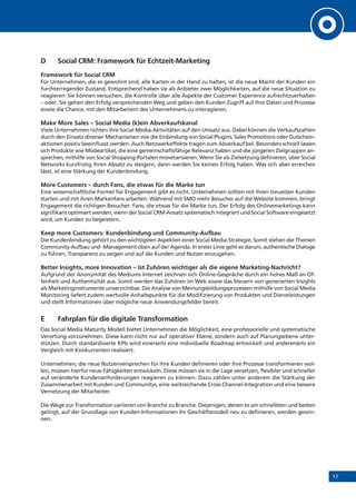 17
D 	 Social CRM: Framework für Echtzeit-Marketing
Framework für Social CRM
Für Unternehmen, die es gewohnt sind, alle Karten in der Hand zu halten, ist die neue Macht der Kunden ein
furchterregender Zustand. Entsprechend haben sie als Anbieter zwei Möglichkeiten, auf die neue Situation zu
reagieren: Sie können versuchen, die Kontrolle über alle Aspekte der Customer Experience aufrechtzuerhalten
– oder: Sie gehen den Erfolg versprechenden Weg und geben den Kunden Zugriff auf ihre Daten und Prozesse
sowie die Chance, mit den Mitarbeitern des Unternehmens zu interagieren.
Make More Sales – Social Media (k)ein Abverkaufskanal
Viele Unternehmen richten ihre Social Media-Aktivitäten auf den Umsatz aus. Dabei können die Verkaufszahlen
durch den Einsatz diverser Mechanismen wie die Einbindung von Social Plugins, Sales Promotions oder Gutschein-
aktionen positiv beeinflusst werden. Auch Netzwerkeffekte tragen zum Abverkauf bei. Besonders schnell lassen
sich Produkte wie Modeartikel, die eine gemeinschaftsfähige Relevanz haben und die jüngeren Zielgruppen an-
sprechen, mithilfe von Social Shopping-Portalen monetarisieren. Wenn Sie als Zielsetzung definieren, über Social
Networks kurzfristig ihren Absatz zu steigern, dann werden Sie keinen Erfolg haben. Was sich aber erreichen
lässt, ist eine Stärkung der Kundenbindung.
More Customers – durch Fans, die etwas für die Marke tun
Eine wissenschaftliche Formel für Engagement gibt es nicht. Unternehmen sollten mit ihren treuesten Kunden
starten und mit ihren Markenfans arbeiten. Während mit SMO mehr Besucher auf die Website kommen, bringt
Engagement die richtigen Besucher: Fans, die etwas für die Marke tun. Der Erfolg des Onlinemarketings kann
signifikant optimiert werden, wenn der Social CRM-Ansatz systematisch integriert und Social Software eingesetzt
wird, um Kunden zu begeistern.
Keep more Customers: Kundenbindung und Community-Aufbau
Die Kundenbindung gehört zu den wichtigsten Aspekten einer Social Media-Strategie. Somit stehen die Themen
Community-Aufbau und -Management oben auf der Agenda. In erster Linie geht es darum, authentische Dialoge
zu führen, Transparenz zu zeigen und auf die Kunden und Nutzer einzugehen.
Better Insights, more Innovation – Ist Zuhören wichtiger als die eigene Marketing-Nachricht?
Aufgrund der Anonymität des Mediums Internet zeichnen sich Online-Gespräche durch ein hohes Maß an Of-
fenheit und Authentizität aus. Somit werden das Zuhören im Web sowie das Steuern von generierten Insights
als Marketinginstrumente unverzichtbar. Die Analyse von Meinungsbildungsprozessen mithilfe von Social Media
Monitoring liefert zudem wertvolle Anhaltspunkte für die Modifizierung von Produkten und Dienstleistungen
und stellt Informationen über mögliche neue Anwendungsfelder bereit.
E	 Fahrplan für die digitale Transformation
Das Social Media Maturity Modell bietet Unternehmen die Möglichkeit, eine professionelle und systematische
Verortung vorzunehmen. Diese kann nicht nur auf operativer Ebene, sondern auch auf Planungsebene unter-
stützen. Durch standardisierte KPIs wird einerseits eine individuelle Roadmap entwickelt und andererseits ein
Vergleich mit Konkurrenten realisiert.
Unternehmen, die neue Nutzenversprechen für ihre Kunden definieren oder ihre Prozesse transformieren wol-
len, müssen hierfür neue Fähigkeiten entwickeln. Diese müssen sie in die Lage versetzen, flexibler und schneller
auf veränderte Kundenanforderungen reagieren zu können. Dazu zählen unter anderem die Stärkung der
Zusammenarbeit mit Kunden und Communitys, eine weitreichende Cross-Channel-Integration und eine bessere
Vernetzung der Mitarbeiter.
Die Wege zur Transformation variieren von Branche zu Branche. Diejenigen, denen es am schnellsten und besten
gelingt, auf der Grundlage von Kunden-Informationen ihr Geschäftsmodell neu zu definieren, werden gewin-
nen.
 