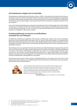 19
Die Produktsuche verlagert sich ins Social Web
Die bedeutsamer werdende Rolle des Internets auch beim „Offline“-Einkaufsbummel wurde durch eine Untersu-
chung des E-Commerce-Centers Handel (ECC Handel) in Zusammenarbeit mit Hybris bestätigt. Den Ergebnissen
der Studie zufolge werden bei jedem dritten Kauf eines Produktes im stationären Geschäft die erforderlichen
Informationen aus dem Netz bezogen. Dies entspricht 60 Prozent des Umsatzes im stationären Handel mit Ge-
brauchsgütern. 2
Laut unserer Repräsentativbefragung nutzte jeder zweite Deutsche Online-Erfahrungsberichte und Produktbe-
schreibungen von anderen Käufern beim Weihnachtseinkauf. Meinungen und Empfehlungen anderer Käufer
wurden gezielt berücksichtigt, um sich ein Urteil über Produktqualität (68 Prozent), Preise (58 Prozent) und
besondere „Schnäppchen“ (45 Prozent) zu bilden.3
Produktempfehlungen im Internet zu veröffentlichen,
entwickelt sich zum Volkssport
Die Macht der Empfehlung ist altbekannt: Mit Freunden und Bekannten werden immer noch am häufigsten
persönliche Erfahrungswerte (69 Prozent) geteilt. Neu ist, dass die Hälfte der Befragten ihre Erlebnisse beim
Weihnachts-Shopping mittlerweile auch online mitteilt. Beliebtes Medium dafür sind die Internetseiten von On-
linehändlern wie Amazon (48 Prozent), die Onlineshops der Markenanbieter (37 Prozent) und Verbraucherforen
(ebenfalls 37 Prozent).
Die alte Regel, dass nur ein geringer Prozentsatz der Onlinenutzer selbst Produktbewertungen schreibt, gilt nicht
mehr. Laut unseren Untersuchungen hat jeder zweite Deutsche zumindest eine Produkt- und Markenempfehlung
im Internet in den letzten zwölf Monaten veröffentlicht, auch wenn nur ein überschaubarer Anteil der Inter-
netnutzer (ca. ein Prozent) in sozialen Netzwerken besonders aktiv ist.4
Diese Akteure äußern sich auf eigene
Initiative und zeigen somit hohes Engagement. Die Gründe dafür sind vielfältig: Leadership, Spaß, Partizipation,
Profilsucht, Machtgefühle, Geltungsbedürfnis und andere.
Viele Onlinenutzer vertrauen immer weniger auf Werbebotschaften und verlassen sich immer mehr auf die
Bewertungen anderer Personen, die im Netz abrufbar sind. Damit verlieren die Unternehmen auch die Interpre-
tationshoheit über das Markenerlebnis. 5
„Mit der Verlagerung der Produktsuche ins Social Web wird das Angebot immer
transparenter. Das ist eine Macht, die der Kunde für sich ausnutzt. Er hat eine
totale Transparenz über Preise, Lieferzeiten, Qualität und Bewertungen. Damit
wächst der Wettbewerbsdruck auf den stationären Einzelhandel, dessen
Angebote in der Informationsphase an Relevanz verlieren und damit Gefahr
laufen, nicht berücksichtigt zu werden.“
Karl-Heinz Land, Senior Vice President von MicroStrategy
2	 Vgl. http://www.ecc-handel.de/von_multi-channel_zu_cross-channel_-_13630001.php
3	 Vgl. Mind/YouGov/Microstrategy Social Commerce-Studie 2012.
4	 Vgl. ARD/ZDF-Onlinestudie 2011.
5	 Vgl. Gentsch, P.; Zahn A. M. 2010, S. 100 sowie Sy, S. 2011, S. 17.
 