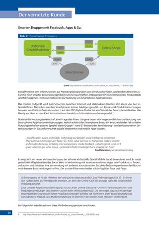 20
Der vernetzte Kunde
Smarter Shoppen mit Facebook, Apps & Co.
Abb. 2: Crosschannel Commerce
Quelle: http://www.ecc-handel.de/von_multi-channel_zu_cross-channel_-_13630001.php
Bewaffnet mit den Informationen aus Preisvergleichsportalen und Verbraucherforen, wollen die Menschen zu-
künftig noch smarter Entscheidungen beim Online-Kauf treffen. Insbesondere Preisinformationen, Produkttests
und Schnäppchen-Hinweise motivieren zur Nutzung von Smartphone-Applikationen.
Das mobile Endgerät wird zum Scharnier zwischen Internet und stationärem Handel. Vor allem von den in-
ternetaffinen Menschen werden Smartphones immer häufiger genutzt, um Preise und Produktbewertungen
bequem am Point-of-Sale abzurufen. Laut der ECC-/Hybris-Studie hat ein Viertel der Smartphone-Besitzer das
Handy vor dem letzten Kauf im stationären Handel zur Informationssuche eingesetzt.6
Noch ist die Nutzungsbereitschaft eine Frage des Alters: Jüngere lassen sich insgesamt leichter zur Nutzung von
Smartphone-Applikationen überzeugen. Jedoch scheint der Smartphone-Besitz ein entscheidender Faktor beim
Nutzungsverhalten zu sein. Speziell diese Gruppe – rund 37 Prozent der Bevölkerung – wollen laut unseren Un-
tersuchungen in Zukunft verstärkt soziale Netzwerke und mobile Apps nutzen.
„Social location aware and mobile technology put people’s social intelligence on steroids.
They just make it stronger and faster. So I think, what we’ll see is, that people making smarter
and smarter decisions, including price comparisons, media feedback – what is good, what isn’t
good, where to go, what to buy – potential infinite knowledge that a shopper can have.“
Paul Marsden, socialcommercetoday
Es zeigt sich ein neuer Verbrauchertypus, der oftmals als SoLoMo (Social Mobile Local) bezeichnet wird. Er nutzt
gezielt die Möglichkeiten des Social Web in Verbindung mit location-sensitiven Apps, um Produkte zu finden,
zu kaufen und sich über ihre Verwendung mit anderen auszutauschen. SoLoMo-Technologien lassen den Nutzer
noch bessere Entscheidungen treffen. Der soziale Filter entscheidet zukünftig über Tops und Flops.
Onlineshopping ist für die Mehrheit der Verbraucher selbstverständlich. Das Weihnachtsgeschäft 2011 könnte
sich rückblickend als Wendepunkt erweisen, an dem der Online-Kauf die analoge Welt des Einzelhandels
endgültig abhängt.
Laut unserer Repräsentativbefragung nutzte jeder zweite Deutsche Online-Erfahrungsberichte und
Produktbeschreibungen von anderen Käufern beim Weihnachtseinkauf. Die alte Regel, dass nur ein geringer
Prozentsatz der Onlinenutzer selbst Produktbewertungen schreibt, gilt nicht mehr. Jeder zweite Deutsche hat
zumindest eine Produkt- und Markenempfehlung im Internet in den letzten zwölf Monaten veröffentlicht.
Im Folgenden werden wir uns diese Veränderung genauer anschauen.
6	 Vgl. http://www.ecc-handel.de/von_multi-channel_zu_cross-channel_-_13630001.php
!"#$%&'(%)*#+(, -./%#' 0.µµ("/( !123 2
Stationäre
Geschäftsstellen
Online-Shops
Smartphones
30,8%
31,2%
6,2%8,4%
27,0%
23,0%
8,2% 5,0%
 