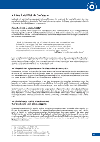 21
A.2	 Das Social Web als Kaufberater
Das Bedürfnis nach Erfahrungsaustausch ist in uns Menschen fest verankert. Das Social Web bietet eine neue
Arena für diesen Dialog in der digitalen Welt. Erste Unternehmen nutzen die Chance, höheren Umsatz im Bereich
E-Commerce durch Social Features zu generieren.
Menschen sind „Social Animals“
Wie bereits erwähnt, nimmt das Vertrauen in Werbebotschaften der Unternehmen ab. Die wichtigsten Online-
Entscheidungshilfen sind nicht mehr die Produktinformationen der Hersteller und Händler. Vielmehr lassen sich
die Internetnutzer vor dem Kauf von Produkten von den im Internet veröffentlichten Beiträgen und Bewertun-
gen anderer Kunden beeinflussen.7
„People try to behave rationally, they try to make objective decisions, but other factors mean
that they can‘t. The problem is that we all have limited access to information, and limi-
ted memory. Because of this, we have learned to rely on others to help us make decisi-
ons. We assume that other people know things we don‘t. In fact, we do this so often, that
we automatically look to the actions of others, even when the answer is obvious.”
Paul Adams, Ex social research lead at Google8
Denn wir treffen selten Entscheidungen allein. Menschen orientieren sich an den Meinungen anderer Menschen.
Mit der Verbreitung und Akzeptanz des Internets hat sich die in der privaten Sphäre der Person stattfindenden
Kommunikation ins Netz verlagert. Viele Menschen vertrauen fremden Meinungen, denn die Online-Gespräche
zeichnen sich durch mehr Offenheit und Authentizität aus.9
Social Web, keine Spielwiese nur für die Facebook-Generation
Auf der Suche nach dem richtigen Weihnachtsgeschenk hat das Internet die analoge Welt mit Geschäften, dem
Fachhandel und Kaufhäusern bereits abgehängt. Neben den Internetseiten von Markenherstellern (57 Prozent)
und Handelsketten (49 Prozent) dominieren Preisvergleichsportale (40 Prozent), Verbraucherforen (20 Prozent)
und soziale Netzwerke (10 Prozent) den Einkaufsbummel der Deutschen.
In Deutschland werden Verbraucherforen in fast allen Altersklassen gleichermaßen gerne genutzt und sind
besonders bei Telekommunikationsangeboten und Elektroartikeln beliebt. Soziale Netzwerke wie zum Beispiel
Facebook werden von Jüngeren deutlich intensiver genutzt – unter anderem bei der Suche nach Modeartikeln.10
Folglich muss mit zwei Fehlinterpretationen der Vergangenheit aufgeräumt werden. Erstens: Das Social Web ist
keine Spielwiese mehr nur für die Facebook-Generation, denn drei von vier Internetnutzern sind mittlerweile im
Social Web aktiv11
. Zweitens: Die kaufrelevante Kommunikation findet derzeit (noch) primär auf Shopping- und
Preisvergleichsseiten, in Verbraucherforen und Internet-Communitys und nicht auf Facebook, Twitter und Co.
statt.
Social Commerce: soziale Interaktion und
Userbeteiligung beim Onlineshopping
Die Ausbreitung der digitalen Medien und die breite Akzeptanz der sozialen Netzwerke haben auch im Hin-
blick auf den interaktiven Onlinehandel ihre Spuren hinterlassen. Heutzutage entdecken immer mehr Händler
das Social Web für sich und setzen zunehmend auf die Mechanismen der sozialen Medien.12
Sie haben Social
Media-Präsenzen auf Twitter, Facebook & Co. aufgebaut, um Aspekte wie Kundenbindung und -kommunikati-
on, Werbung und PR miteinander zu verknüpfen und mithilfe von Social Media-Diensten Kaufentscheidungen
positiv zu beeinflussen. Insofern wird der klassische E-Handel um soziale Elemente ergänzt – mit dem Ziel, Social
Media zu monetarisieren.
7	 Vgl. Gentsch, P.; Zahn A. M. 2010, S. 100.
8	 Vgl. Adams, P. In Google Circle 2011, S. 150.
9	 Vgl. Martin, J.J.; Postler, A. 2010, S. 292.
10	 Vgl. Mind/YouGov/Microstrategy Social Commerce-Studie 2012
11	 Vgl. PayPal/Pressekonferenz zur E-Commerce Studie 2011, S. 10
12	 Vgl. PayPal/Pressekonferenz zur E-Commerce Studie 2011, S. 9.
 