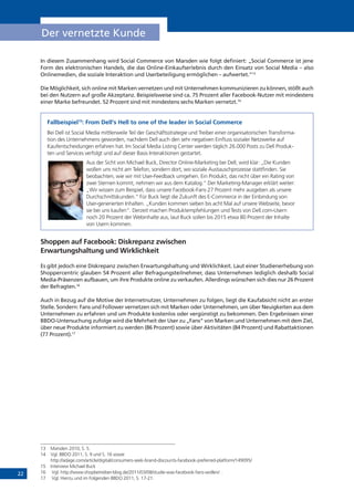 22
Der vernetzte Kunde
In diesem Zusammenhang wird Social Commerce von Marsden wie folgt definiert: „Social Commerce ist jene
Form des elektronischen Handels, die das Online-Einkaufserlebnis durch den Einsatz von Social Media – also
Onlinemedien, die soziale Interaktion und Userbeteiligung ermöglichen – aufwertet.“13
Die Möglichkeit, sich online mit Marken vernetzen und mit Unternehmen kommunizieren zu können, stößt auch
bei den Nutzern auf große Akzeptanz. Beispielsweise sind ca. 75 Prozent aller Facebook-Nutzer mit mindestens
einer Marke befreundet. 52 Prozent sind mit mindestens sechs Marken vernetzt.14
Fallbeispiel15
: From Dell‘s Hell to one of the leader in Social Commerce
Bei Dell ist Social Media mittlerweile Teil der Geschäftsstrategie und Treiber einer organisatorischen Transforma-
tion des Unternehmens geworden, nachdem Dell auch den sehr negativen Einfluss sozialer Netzwerke auf
Kaufentscheidungen erfahren hat. Im Social Media Listing Center werden täglich 26.000 Posts zu Dell Produk-
ten und Services verfolgt und auf dieser Basis Interaktionen gestartet.
Aus der Sicht von Michael Buck, Director Online-Marketing bei Dell, wird klar: „Die Kunden
wollen uns nicht am Telefon, sondern dort, wo soziale Austauschprozesse stattfinden. Sie
beobachten, wie wir mit User-Feedback umgehen. Ein Produkt, das nicht über ein Rating von
zwei Sternen kommt, nehmen wir aus dem Katalog.“ Der Marketing-Manager erklärt weiter:
„Wir wissen zum Beispiel, dass unsere Facebook-Fans 27 Prozent mehr ausgeben als unsere
Durchschnittskunden.“ Für Buck liegt die Zukunft des E-Commerce in der Einbindung von
User-generierten Inhalten. „Kunden kommen sieben bis acht Mal auf unsere Webseite, bevor
sie bei uns kaufen“. Derzeit machen Produktempfehlungen und Tests von Dell.com-Usern
noch 20 Prozent der Webinhalte aus, laut Buck sollen bis 2015 etwa 80 Prozent der Inhalte
von Usern kommen.
Shoppen auf Facebook: Diskrepanz zwischen
Erwartungshaltung und Wirklichkeit
Es gibt jedoch eine Diskrepanz zwischen Erwartungshaltung und Wirklichkeit. Laut einer Studienerhebung von
Shoppercentric glauben 54 Prozent aller Befragungsteilnehmer, dass Unternehmen lediglich deshalb Social
Media-Präsenzen aufbauen, um ihre Produkte online zu verkaufen. Allerdings wünschen sich dies nur 26 Prozent
der Befragten.16
Auch in Bezug auf die Motive der Internetnutzer, Unternehmen zu folgen, liegt die Kaufabsicht nicht an erster
Stelle. Sondern: Fans und Follower vernetzen sich mit Marken oder Unternehmen, um über Neuigkeiten aus dem
Unternehmen zu erfahren und um Produkte kostenlos oder vergünstigt zu bekommen. Den Ergebnissen einer
BBDO-Untersuchung zufolge wird die Mehrheit der User zu „Fans“ von Marken und Unternehmen mit dem Ziel,
über neue Produkte informiert zu werden (86 Prozent) sowie über Aktivitäten (84 Prozent) und Rabattaktionen
(77 Prozent).17
13	 Marsden 2010, S. 5.
14	 Vgl. BBDO 2011, S. 9 und S. 16 sowie
http://adage.com/article/digital/consumers-seek-brand-discounts-facebook-preferred-platform/149095/
15	 Interview Michael Buck
16	 Vgl. http://www.shopbetreiber-blog.de/2011/03/08/studie-was-facebook-fans-wollen/ .
17	 Vgl. Hierzu und im Folgenden BBDO 2011, S. 17-21.
 