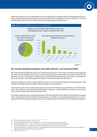 25
Mittlerweile haben sich auch viele Händler auf das mobile Medium eingestellt. Den bvh-Studienergebnissen zu-
folge nutzt die Mehrheit der befragten Unternehmen (58 Prozent) eine Mobile-Commerce-Plattform. Vor allem
wird der Mobile Commerce zum Zwecke des Onlineshoppings genutzt (96 Prozent).
Abb. 5: Einsatz von Mobile Commerce im Versandhandel
Quelle: bvh24
Nur wenige Shopping-Angebote sind mobil optimiert und nutzerfreundlich
Der mobile Handel befindet sich jedoch aus Unternehmersicht noch in einer frühen und damit wenig ausgereif-
ten Phase. Der Grund dafür liegt weniger in der Zurückhaltung der Konsumenten beim mobilen Einkaufen und
Bezahlen. Laut einer Erhebung von Novomind sind etwa 60 Prozent der Internetnutzer bereit, via Smartphone
online einzukaufen. Dies sind hauptsächlich jüngere sowie besserverdienende Menschen.25
Vielmehr mangelt es vor allem an personellen Ressourcen, an Zeit sowie technologischen Voraussetzungen. Auch
verläuft der Ausbau mobile-freundlicher Web-Lösungen noch schleppend.26
Hinzu kommt, dass bei den mobilen Apps derzeit noch die Entwicklungen für das iPhone und Android domi-
nieren. Dies zeigte eine aktuelle Erhebung der Nielsen Company.27
Andere Plattformen werden oft nicht unter-
stützt, was den potenziellen Nutzerkreis einschränkt.
Für Händler bedeutet das, ihre Shopping-Dienste an die Besonderheiten der mobilen Technologien anzupassen
sowie die Bequemlichkeit des mobilen Onlineshoppings zu erhöhen. Dies könnte beispielsweise durch eine An-
passung von Bildschirmgröße, Eingabemenüs und -prozessen sowie durch Reduktion der Ladezeiten erfolgen.28
24	 Vgl. bvh-Händlerstudie, Mobile Commerce 2011
25	 Vgl. Novomind/Das Mobile Couponing Blog 2011, online unter http://www.couponing-mobile.de/ .
26	 Vgl. BVDW/Google 2011, S. 19ff. sowie http://www.bvdw.org/medien/mobile-studien-von-bvdw-und-
google-deutschlands-online-marketer-verschenken-marktpotenzial-im-mobile-web-?media=3036 .
27	 Vgl. http://blog.nielsen.com/nielsenwire/online_mobile/apple-leads-smartphone-race-while-android-attracts-most-recent-customers/
sowie http://www.gartner.com/it/page.jsp?id=1622614
28	 Vgl. Griffel, S. 2011, S. 11.
!"#$%&'(($)%*+,-.&/0$"(12/'$3)45%'0$)6577$"8$)9)
:$;"<#2&#(=$'1"<27)>2#2(1)2&/)?$@1$7%$")ABCC)
!"#
$%&#
'()*#
+,&#
-<1)D+")E&1$"&$+7$&)(8+5&)
$'&$)45%'0$)6577$"8$,
F0<G5"7)$&1H'8I$01J)
-&#
,-&#
+-&#
.-&#
%-&#
/--&#
KL")H$08+$)MH$8I$)%$&21=1)D+")E&1$"&$+7$&)
45%'0$)6577$"8$J)
 