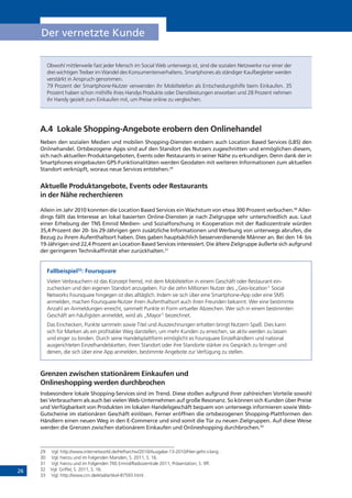 26
Der vernetzte Kunde
Obwohl mittlerweile fast jeder Mensch im Social Web unterwegs ist, sind die sozialen Netzwerke nur einer der
drei wichtigen Treiber im Wandel des Konsumentenverhaltens. Smartphones als ständiger Kaufbegleiter werden
verstärkt in Anspruch genommen.
79 Prozent der Smartphone-Nutzer verwenden ihr Mobiltelefon als Entscheidungshilfe beim Einkaufen. 35
Prozent haben schon mithilfe ihres Handys Produkte oder Dienstleistungen erworben und 28 Prozent nehmen
ihr Handy gezielt zum Einkaufen mit, um Preise online zu vergleichen.
A.4	 Lokale Shopping-Angebote erobern den Onlinehandel
Neben den sozialen Medien und mobilen Shopping-Diensten erobern auch Location Based Services (LBS) den
Onlinehandel. Ortsbezogene Apps sind auf den Standort des Nutzers zugeschnitten und ermöglichen diesem,
sich nach aktuellen Produktangeboten, Events oder Restaurants in seiner Nähe zu erkundigen. Denn dank der in
Smartphones eingebauten GPS-Funktionalitäten werden Geodaten mit weiteren Informationen zum aktuellen
Standort verknüpft, woraus neue Services entstehen.29
Aktuelle Produktangebote, Events oder Restaurants
in der Nähe recherchieren
Allein im Jahr 2010 konnten die Location Based Services ein Wachstum von etwa 300 Prozent verbuchen.30
Aller­
dings fällt das Interesse an lokal basierten Online-Diensten je nach Zielgruppe sehr unterschiedlich aus. Laut
einer Erhebung der TNS Emnid Medien- und Sozialforschung in Kooperation mit der Radiozentrale würden
35,4 Prozent der 20- bis 29-Jährigen gern zusätzliche Informationen und Werbung von unterwegs abrufen, die
Bezug zu ihrem Aufenthaltsort haben. Dies gaben hauptsächlich besserverdienende Männer an. Bei den 14- bis
19-Jährigen sind 22,4 Prozent an Location Based Services interessiert. Die ältere Zielgruppe äußerte sich aufgrund
der geringeren Technikaffinität eher zurückhalten.31
Fallbeispiel32
: Foursquare
Vielen Verbrauchern ist das Konzept fremd, mit dem Mobiltelefon in einem Geschäft oder Restaurant ein-
zuchecken und den eigenen Standort anzugeben. Für die zehn Millionen Nutzer des „Geo-location” Social
Networks Foursquare hingegen ist dies alltäglich. Indem sie sich über eine Smartphone-App oder eine SMS
anmelden, machen Foursquare-Nutzer ihren Aufenthaltsort auch ihren Freunden bekannt. Wer eine bestimmte
Anzahl an Anmeldungen erreicht, sammelt Punkte in Form virtueller Abzeichen. Wer sich in einem bestimmten
Geschäft am häufigsten anmeldet, wird als „Mayor” bezeichnet.
Das Einchecken, Punkte sammeln sowie Titel und Auszeichnungen erhalten bringt Nutzern Spaß. Dies kann
sich für Marken als ein profitabler Weg darstellen, um mehr Kunden zu erreichen, sie aktiv werden zu lassen
und enger zu binden. Durch seine Handelsplattform ermöglicht es Foursquare Einzelhändlern und national
ausgerichteten Einzelhandelsketten, ihren Standort oder ihre Standorte stärker ins Gespräch zu bringen und
denen, die sich über eine App anmelden, bestimmte Angebote zur Verfügung zu stellen.
Grenzen zwischen stationärem Einkaufen und
Onlineshopping werden durchbrochen
Insbesondere lokale Shopping-Services sind im Trend. Diese stoßen aufgrund ihrer zahlreichen Vorteile sowohl
bei Verbrauchern als auch bei vielen Web-Unternehmen auf große Resonanz. So können sich Kunden über Preise
und Verfügbarkeit von Produkten im lokalen Handelsgeschäft bequem von unterwegs informieren sowie Web-
Gutscheine im stationären Geschäft einlösen. Ferner eröffnen die ortsbezogenen Shopping-Plattformen den
Händlern einen neuen Weg in den E-Commerce und sind somit die Tür zu neuen Zielgruppen. Auf diese Weise
werden die Grenzen zwischen stationärem Einkaufen und Onlineshopping durchbrochen.33
29	 Vgl. http://www.internetworld.de/Heftarchiv/2010/Ausgabe-13-2010/Hier-geht-s-lang .
30	 Vgl. hierzu und im Folgenden Marsden, S. 2011, S. 16.
31	 Vgl. hierzu und im Folgenden TNS Emnid/Radiozentrale 2011, Präsentation, S. 9ff.
32	 Vgl. Griffel, S. 2011, S. 16.
33	 Vgl. http://www.crn.de/etail/artikel-87593.html .
 