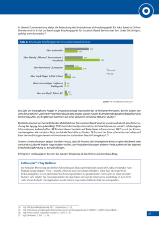 27
In diesem Zusammenhang steigt die Bedeutung des Smartphones als Empfangsgerät für lokal basierte Online-
Dienste enorm. Es ist das bevorzugte Empfangsgerät für Location Based Services bei den Unter-30-Jährigen,
gefolgt vom Autoradio.34
Abb. 6: Bevorzugte Empfangsgeräte für Location Based Services
Quelle: TNS Emnid/Radiozentrale 2011
Die Zahl der Smartphone-Nutzer in Deutschland liegt inzwischen bei 18 Millionen Personen. Bereits sieben von
zehn Smartphone-Usern (69 Prozent) sind auch LBS-Nutzer. Davon nutzen 85 Prozent die Location Based Services
beim Einkaufen. Die Ergebnisse stammen aus einer aktuellen Universal McCann-Studie.35
Die bedeutsamer werdende Rolle der Mobiltelefone für Location Based Services wurde auch durch eine Untersu-
chung der Syzygy Group bestätigt. 95 Prozent der Handynutzer setzen ihr Smartphone ein, um sich ortsbezogene
Informationen zu beschaffen. 88 Prozent davon handeln auf Basis dieser Informationen. 86 Prozent der Konsu-
menten gehen via Handy ins Netz, um lokale Geschäfte zu finden. 76 Prozent der Smartphone-Nutzer haben auf
Basis der mobil abgerufenen Informationen im stationären Geschäft eingekauft.36
Unsere Untersuchungen zeigen darüber hinaus, dass 80 Prozent der Smartphone-Besitzer gleichbleibend oder
verstärkt in Zukunft mobile Apps nutzen wollen, um Produkterfahrungen anderer Verbraucher bei der eigenen
Entscheidungsfindung zu berücksichtigen.
Erfolgreich unterwegs im Bereich des lokalen Shoppings ist das Online-Auktionshaus Ebay.
Fallbeispiel37
: Ebay Redlaser
Die RedLaser iPhone App des Online-Auktionshauses Ebay scannt Barcodes sowie QR-Codes und zeigt je nach
Produkt die günstigsten Preise – sowohl online als auch von lokalen Händlern. Diese App ist ein perfekter
Einkaufsbegleiter, um ein optimales Preis-/Leistungsverhältnis zu gewährleisten. Schon jetzt ist diese bei vielen
Nutzern sehr beliebt: Die Download-Zahlen der App haben sich seit der Übernahme durch Ebay im Juni 2010
mehr als verdreifacht. Die Applikation wurde bisher knapp sieben Millionen Mal heruntergeladen..
34	 Vgl. TNS Emnid/Radiozentrale 2011, Präsentation, S. 13.
35	 Vgl. http://www.meinprospekt.de/universal-mccann-gmbhangebote-ab-fr-16092011_66545?seite=1#ank1 .
36	 Vgl. hierzu und im Folgenden Marsden, S. 2011, S. 16.
37	 Vgl. Denkwerk, S. 2011, S. 16..
!"#
$"#
%&"#
$'"#
!("#
$&"#
("#
$"#
("#
%!"#
$)"#
*'"#
!"#$%#&'%&()*%+%,)"-#.%(/%
!"#$%#&'%01'023#0%.$)3")$#0%
4)*&13#$5.%
!"#$%6789(-):#$%+%&(1*%+%;<'#%
!"#$%=1.#"11>%+%/167<.#$%
!"#$%?)'*:%+%&(@1'#%+%A6)$.7@1'#%+%
?)'*@#-*%
!"#$%B<.1$)*&1%
+,-./0#
%(1$2#
 