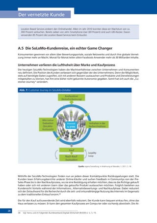 28
Der vernetzte Kunde
Location Based Services erobern den Onlinehandel. Allein im Jahr 2010 konnten diese ein Wachstum von ca.
300 Prozent verbuchen. Bereits sieben von zehn Smartphone-User (69 Prozent) sind auch LBS-Nutzer. Davon
verwenden 85 Prozent die Location Based Services beim Einkaufen
A.5	 Die SoLoMo-Kundenreise, ein echter Game Changer
Konsumenten gewinnen vor allem über Bewertungsportale, soziale Netzwerke und durch ihre globale Vernet-
zung immer mehr an Macht. Monat für Monat teilen allein Facebook-Anwender mehr als 30 Milliarden Inhalte.
Unternehmen verlieren die Lufthoheit über Marke und Kaufprozess
Die heutigen SoLoMo-Technologien haben die Machtverhältnisse zwischen Unternehmen und Konsumenten
neu definiert. Die Position des Kunden verbessert sich gegenüber der des Unternehmens. Denn die Möglichkeit,
stets auf benötigte Daten zugreifen, sich mit anderen Nutzern austauschen und Produkte und Dienstleistungen
mitgestalten zu können, hat ihm eine bisher nicht gekannte Autonomie gegeben. Somit hat sich auch die „Cu-
stomer Journey“ verändert.
Abb. 7: Customer Journey im SoLoMo-Zeitalter
Quelle: eigene Darstellung, in Anlehnung an Marsden, S. 2011, S. 18.
Mithilfe der SoLoMo-Technologien finden nun an jedem dieser Kontaktpunkte Rückkoppelungen statt. Die
Kunden lesen Erfahrungsberichte anderer Online-Käufer und suchen Feedback in Communitys von der Pre-
Sales-Phase bis in den Nachkaufprozess, wo sie eine Bestätigung erhalten möchten, dass sie das Richtige gekauft
haben oder sich mit anderen Usern über das gekaufte Produkt austauschen möchten. Folglich bestehen aus
Kundensicht Vorteile während der Informations-, Alternativbewertungs- und Nachkaufphase. Dabei reduziert
sich der Zeitaufwand für die Recherche durch die zeit- und ortsunabhängige Nutzung des Internets im Gegensatz
zu dem traditionellen Einkauf enorm.38
Die für den Kauf aufzuwendende Zeit wird ebenfalls reduziert. Der Kunde kann bequem einkau-fen, ohne das
Haus verlassen zu müssen. Er kann den gesamten Kaufprozess am Compu-ter oder via Handy abwickeln. Die At-
38	 Vgl. hierzu und im Folgenden Bundesverband Digitale Wirtschaft (BVDW) e. V., S. 19.
Powered
by you
!"#$%&'"()*()+"#)
,"-$"#-$".$%/")
0&'"#(%12")
32%&4%15()
6758595:
04/'%4/-$;)
<%4=)
>%-$:<%4=:
32%&4%15()
<%4=%4/&?/"#)
6@"+%#=/"#A"((4(B;)
85C%&*'C)
855.)
 