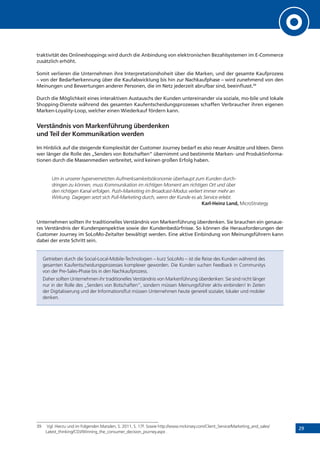 29
traktivität des Onlineshoppings wird durch die Anbindung von elektronischen Bezahlsystemen im E-Commerce
zusätzlich erhöht.
Somit verlieren die Unternehmen ihre Interpretationshoheit über die Marken, und der gesamte Kaufprozess
– von der Bedarfserkennung über die Kaufabwicklung bis hin zur Nachkaufphase – wird zunehmend von den
Meinungen und Bewertungen anderer Personen, die im Netz jederzeit abrufbar sind, beeinflusst.39
Durch die Möglichkeit eines interaktiven Austauschs der Kunden untereinander via soziale, mo-bile und lokale
Shopping-Dienste während des gesamten Kaufentscheidungsprozesses schaffen Verbraucher ihren eigenen
Marken-Loyality-Loop, welcher einen Wiederkauf fördern kann.
Verständnis von Markenführung überdenken
und Teil der Kommunikation werden
Im Hinblick auf die steigende Komplexität der Customer Journey bedarf es also neuer Ansätze und Ideen. Denn
wer länger die Rolle des „Senders von Botschaften“ übernimmt und bestimmte Marken- und Produktinforma-
tionen durch die Massenmedien verbreitet, wird keinen großen Erfolg haben.
Um in unserer hypervernetzten Aufmerksamkeitsökonomie überhaupt zum Kunden durch-
dringen zu können, muss Kommunikation im richtigen Moment am richtigen Ort und über
den richtigen Kanal erfolgen. Push-Marketing im Broadcast-Modus verliert immer mehr an
Wirkung. Dagegen setzt sich Pull-Marketing durch, wenn der Kunde es als Service erlebt.
Karl-Heinz Land, MicroStrategy
Unternehmen sollten ihr traditionelles Verständnis von Markenführung überdenken. Sie brauchen ein genaue-
res Verständnis der Kundenperspektive sowie der Kundenbedürfnisse. So können die Herausforderungen der
Customer Journey im SoLoMo-Zeitalter bewältigt werden. Eine aktive Einbindung von Meinungsführern kann
dabei der erste Schritt sein.
Getrieben durch die Social-Local-Mobile-Technologien – kurz SoLoMo – ist die Reise des Kunden während des
gesamten Kaufentscheidungsprozesses komplexer geworden. Die Kunden suchen Feedback in Communitys
von der Pre-Sales-Phase bis in den Nachkaufprozess.
Daher sollten Unternehmen ihr traditionelles Verständnis von Markenführung überdenken: Sie sind nicht länger
nur in der Rolle des „Senders von Botschaften“, sondern müssen Meinungsführer aktiv einbinden! In Zeiten
der Digitalisierung und der Informationsflut müssen Unternehmen heute generell sozialer, lokaler und mobiler
denken.
39	 Vgl. Hierzu und im Folgenden Marsden, S. 2011, S. 17f. Sowie http://www.mckinsey.com/Client_Service/Marketing_and_sales/
Latest_thinking/CDJ/Winning_the_consumer_decision_journey.aspx .
 